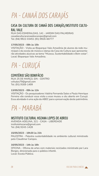 VOLTAR PARA O INÍCIO
29
PA-CANAÃDOSCARAJÁS
CASA DA CULTURA DE CANAÃ DOS CARAJÁS/INSTITUTO CULTU-
RAL VALE
RUA DAS ESMERALDAS, 141 - JARDIM DAS PALMEIRAS
casadaculturacanaadoscarajas@gmail.com
Tel: (94) 9922-03451 (91) 9926-60777
17/05/2023 - 08h às 15h
VISITAÇÃO - Visita ao Bioparque Vale Amazônia de alunos da rede mu-
nicipal e da escola de música e dança da Casa da Cultura que apresenta-
rão atividades alusivas ao tema “Museus, Sustentabilidade e Bem-estar”.
Local: Bioparque Vale Amazônia.
PA-CURUÇÁ
CEMITÉRIO SÃO BONIFÁCIO
RUA 25 DE MARÇO, S/N - CENTRO
vsfsales79@gmail.com
Tel: (91) 9169-1499
13/05/2023 - 09h às 11h
VISITAÇÃO - Os pesquisadores Valéria Fernanda Sales e Paulo Henrique
Ferreira vão conduzir essa visita a esse museu a céu aberto em Curuçá.
Essa atividade é uma ação da ABEC para a preservação deste patrimônio.
PA-MARABÁ
INSTITUTO CULTURAL HOZANA LOPES DE ABREU
AVENIDA ADELINA, 321 - CASA - LIBERDADE
institutohozana@gmail.com
Tel: (94) 9243-1428
15/05/2023 - 19h30 às 21h
PALESTRA - Palestra sustentabilidade no ambiente cultural ministrado
pelo Claudimar Campos.
16/05/2023 - 14h às 16h
OFICINA - Oficina de artes com materiais reciclados ministrado por Lara
Borges, direcionada para o público infantil.
Local: Escola Pública.
 