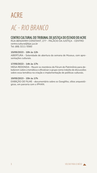 VOLTAR PARA O INÍCIO
3
ACRE
AC-RIOBRANCO
CENTROCULTURALDOTRIBUNALDEJUSTIÇADOESTADODOACRE
RUA BENJAMIM CONSTANT, 277 - PALÁCIO DA JUSTIÇA - CENTRO
centro.cultural@tjac.jus.br
Tel: (68) 3211-5560
15/05/2023 - 10h às 12h
ABERTURA - Solenidade de abertura da semana de Museus, com apre-
sentações culturais.
17/05/2023 - 14h às 17h
MESA REDONDA - Reunir os membros do Fórum de Patrimônio para de-
baterem sobre a temática e oficializar o grupo como indulto de discussões
sobre essa temática na criação e implementação de políticas culturais.
19/05/2023 - 15h às 17h
EXIBIÇÃO DE FILME - documentário sobre os Geoglifos, sítios arqueoló-
gicos, em parceria com o IPHAN.
 