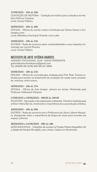VOLTAR PARA O INÍCIO
30
17/05/2023 - 15h às 16h
CONTAÇÃO DE HISTÓRIA - Contação de história pela contadora de His-
tória Marluce Caetano.
Local: Escola Pública.
18/05/2023 - 19h às 20h
OFICINA - Oficina de escrita criativa ministrada por Eliana Soares e Evi-
langela Lima.
Local: Biblioteca Municipal Orlando Lima Lobo.
19/05/2023 - 19h às 21h
OUTROS - Roda de conversa sobre sustentabilidade e seus impactos mi-
nistrado por Lorival Oliveira.
Local: Escola Pública.
INSTITUTO DE ARTE VITÓRIA BARROS
AVENIDA ITACAIÚNAS, 1519 - NOVO HORIZONTE
galeriadeartevitoriabarros@gmail.com
Tel: (94)99136-9190 (94) 99132-3884
15/05/2023 - 19h às 21h
OFICINA - Oficina de musicoterapia mediada pela Prof. Rute Teixeira in-
dicada para auxiliar no tratamento de condições de saúde como ansieda-
de, estresse, entre outros.
16/05/2023 - 15h às 17h
OFICINA - Oficina de Arte terapia- pintura em tecido. Ministrado pelo
Professor Nathanael Marques.
17/05/2023 a 19/05/2023 - 09h30 às 10h30
PALESTRA - Educação e Sensibilização ambiental- Palestra mediada pela
artista Vitória Barros, mostrando a importância da sua produção artística.
18/05/2023 - 19h às 20h
OUTROS - Roda de conversa com a Professora de Libras Lidiane Mesqui-
ta, dialogando sobre a importância da língua de sinais para ouvintes em
espaço culturais.
28/04/2023 a 21/05/2023 - 08h às 18h
AÇÃO EDUCATIVA - Visitações de escolas no Projeto Mostra fotográfica Ver
a cidade de Marabá XIII edição, com o tema: Cultura em Movimento.
 