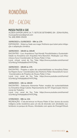 VOLTAR PARA O INÍCIO
32
RONDÔNIA
RO-CACOAL
MUSEU PAITER A SOE
ALDEIA GAPGIR LINHA 14, T. I SETE DE SETEMBRO, SN - ZONA RURAL
museupaiterasoe@gmail.com
Tel: (69) 9990-05420
15/05/2023 a 21/05/2023 - 09h às 17h
EXPOSIÇÃO - Walet ey Sade soe maga: Mulheres que lutam pela mitiga-
ção e adaptação climática.
16/05/2023 - 16h30 às 16h45
ENCONTRO - Live: Arquitetura Tupi Mondé: Possibilidades e Sustentabi-
lidade na Amazônia com Arquiteta Hiria Bianchini. Mediação: Luiz Wey-
milawa Suruí-Coordenador do Museu Paiter A Soe.
Local: virtual: canal do You Tube https://www.youtube.com/channel/
UCeHbUg7AWqfqb8w0YMTCPdg
16/05/2023 - 16h45 às 17h
ENCONTRO - Projetos e ações de sustentabilidade na Amazônia Paiter.
Iza Mapero Suruí- Coordenadora das Mulheres Paiter Alexandra B. Suruí-
-Coordenadora de Projetos do Museu Paiter A Soe.
Local: Live: canal do You Tube https://www.youtube.com/channel/
UCeHbUg7AWqfqb8w0YMTCPdg
16/05/2023 - 16h às 16h20
ENCONTRO - Soberania Alimentar Paiter: modelo de sustentabilidade
na Amazônia Diego Calixto: Representante da OIT-Organização Interna-
cional do Trabalho.
Local: Live: canal do You Tube https://www.youtube.com/channel/
UCeHbUg7AWqfqb8w0YMTCPdg
17/05/2023 - 08h às 11h
RECREAÇÃO - É dia de brincar no Museu Paiter A Soe: alunos da escola
indígena serão recebimos para um dia de diversão com atividades sus-
tentáveis no parque do Museu. Atividades com apoio da ChangeX Brasil.
 