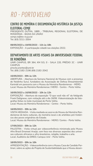 VOLTAR PARA O INÍCIO
33
RO-PORTOVELHO
CENTRO DE MEMÓRIA E DOCUMENTAÇÃO HISTÓRICA DA JUSTIÇA
ELEITORAL-CEMJE
PRESIDENTE DUTRA, 1889 - TRIBUNAL REGIONAL ELEITORAL DE
RONDÔNIA - BAIXA DA UNIÃO
cemje.ro@tre-ro.jus.br
Tel: (63) 3211-2004
08/05/2023 a 19/05/2023 - 11h às 18h
EXPOSIÇÃO - A participação cidadã nas eleições 2022.
DEPARTAMENTO DE ARTES VISUAIS DA UNIVERSIDADE FEDERAL
DE RONDÔNIA
UNIR CAMPUS, BR 364, KM 9,5, 0 - SALA 220, PRÉDIO 2C - UNIR
CAMPUS
priscila.arantes@unir.br
Tel: (69) 2182-2196 (69) 2182-2042
15/05/2023 - 09h às 12h
ABERTURA - Abertura da Semana Nacional de Museus com a presença
de Neidinha Suruí, fundadora da Associação de Defesa Etnoambiental
Kanindé em pareceria com o Museu da Memória Rondoniense – MERO.
Local: Museu da Memória Rondoniense / MERO - Centro - Porto Velho.
16/05/2023 a 16/06/2023 - 10h às 12h
EXPOSIÇÃO - Abertura da exposição “O que você não vê” do fotógrafo
Frank Dallgnese, com visitação até o dia 16/06. Videoinstalação de foto-
grafias feitas no lixão municipal de Porto Velho.
Local: Museu da Memória Rondoniense - Centro - Porto Velho.
16/05/2023 - 09h às 12h
VISITA MEDIADA - Visita mediada ao acervo do Museu da Memória Ron-
doniense de bens culturais, da memória local e de artefatos pré-históri-
cos dos povos originários do Estado.
Local: Museu da Memória Rondoniense - MERO / Centro - Porto Velho.
17/05/2023 - 09h às 12h
PALESTRA - Visita virtual por videoconferência ministrada pelo Museu
Afro Brasil Emanoel Araújo, com foco nos diversos aspectos dos univer-
sos culturais africanos e afro-brasileiros, religião, trabalho e arte.
Local: Auditório da DIRED, Campus Unir - Porto Velho.
18/05/2023 - 09h às 10h
APRESENTAÇÃO - Videoconferência com o Museu Casa de Candido Por-
tinari, sobre as ações do Projeto de Sustentabilidade que o Museu desen-
 