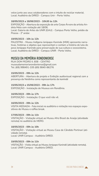 VOLTAR PARA O INÍCIO
34
volve junto aos seus colaboradores com o intuito de reciclar material.
Local: Auditório da DIRED - Campus Unir - Porto Velho.
18/05/2023 a 18/06/2023 - 10h30 às 12h
EXPOSIÇÃO - Abertura da exposição de arte Corpo Árvore da artista An-
dréa Melo com visitação até 18/06.
Local: Galeria de Artes da UNIR (GAU) - Campus Porto Velho, prédio da
Procea - 2º andar.
19/05/2023 - 10h às 12h
PALESTRA - Museu Indígena Jenipapo-Kaninde (MIJK) apresenta narra-
tivas, histórias e objetos que representam e contam a história de luta do
povo Jenipapo-Kaninde para preservação de sua cultura e ecossistema.
Local: Auditório da DIRED - Campus UNIR - Porto Velho.
MUSEU DA MEMÓRIA RONDONIENSE
RUA DOM PEDRO II, 608 - CENTRO
museudamemoriarondoniense@gmail.com
Tel: (69) 998491-335 (69) 9840-86276
15/05/2023 - 09h às 12h
ABERTURA - Abertura do projeto e Exibição audiovisual regional com a
presença da Neidinha como representante da kanindé
15/05/2023 a 15/06/2023 - 09h às 17h
EXPOSIÇÃO - Instalação de Museus em Rondônia.
16/05/2023 - 09h às 17h
EXPOSIÇÃO - Instalação: O que você não vê.
16/05/2023 - 09h às 12h
VISITA MEDIADA - Fala inicial no auditório e visitação nos espaços expo-
sitivos do Museu e coffee break.
17/05/2023 - 09h às 11h
VISITAÇÃO - Visitação virtual ao Museu Afro Brasil de Araújo (atividade
remota) no auditório do MERO.
18/05/2023 - 09h às 10h
VISITAÇÃO - Visitação virtual ao Museu Casa de Cândido Portinari (ati-
vidade remota).
Local: UNIR Campus - Auditório DIRED.
19/05/2023 - 09h às 11h
VISITAÇÃO - Visita virtual ao Museu Jenipapo Kanindé (atividade remota).
Local: UNIR Campus - Auditório DIRED.
 