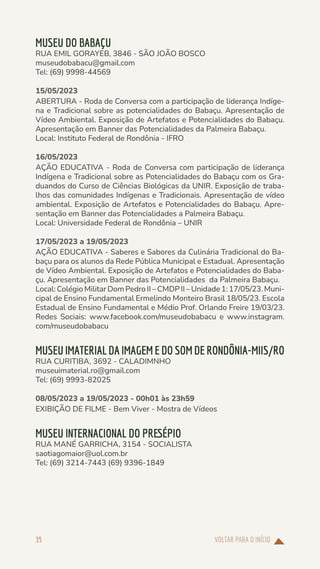 VOLTAR PARA O INÍCIO
35
MUSEU DO BABAÇU
RUA EMIL GORAYEB, 3846 - SÃO JOÃO BOSCO
museudobabacu@gmail.com
Tel: (69) 9998-44569
15/05/2023
ABERTURA - Roda de Conversa com a participação de liderança Indíge-
na e Tradicional sobre as potencialidades do Babaçu. Apresentação de
Vídeo Ambiental. Exposição de Artefatos e Potencialidades do Babaçu.
Apresentação em Banner das Potencialidades da Palmeira Babaçu.
Local: Instituto Federal de Rondônia - IFRO
16/05/2023
AÇÃO EDUCATIVA - Roda de Conversa com participação de liderança
Indígena e Tradicional sobre as Potencialidades do Babaçu com os Gra-
duandos do Curso de Ciências Biológicas da UNIR. Exposição de traba-
lhos das comunidades Indígenas e Tradicionais. Apresentação de vídeo
ambiental. Exposição de Artefatos e Potencialidades do Babaçu. Apre-
sentação em Banner das Potencialidades a Palmeira Babaçu.
Local: Universidade Federal de Rondônia – UNIR
17/05/2023 a 19/05/2023
AÇÃO EDUCATIVA - Saberes e Sabores da Culinária Tradicional do Ba-
baçu para os alunos da Rede Pública Municipal e Estadual. Apresentação
de Vídeo Ambiental. Exposição de Artefatos e Potencialidades do Baba-
çu. Apresentação em Banner das Potencialidades da Palmeira Babaçu.
Local: Colégio Militar Dom Pedro II – CMDP II – Unidade 1: 17/05/23. Muni-
cipal de Ensino Fundamental Ermelindo Monteiro Brasil 18/05/23. Escola
Estadual de Ensino Fundamental e Médio Prof. Orlando Freire 19/03/23.
Redes Sociais: www.facebook.com/museudobabacu e www.instagram.
com/museudobabacu
MUSEU IMATERIAL DA IMAGEM E DO SOM DE RONDÔNIA-MIIS/RO
RUA CURITIBA, 3692 - CALADIMNHO
museuimaterial.ro@gmail.com
Tel: (69) 9993-82025
08/05/2023 a 19/05/2023 - 00h01 às 23h59
EXIBIÇÃO DE FILME - Bem Viver - Mostra de Vídeos
MUSEU INTERNACIONAL DO PRESÉPIO
RUA MANÉ GARRICHA, 3154 - SOCIALISTA
saotiagomaior@uol.com.br
Tel: (69) 3214-7443 (69) 9396-1849
 