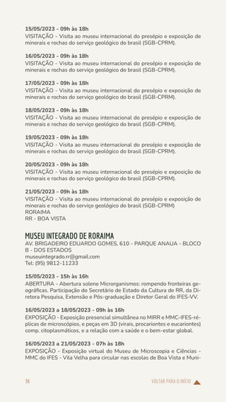 VOLTAR PARA O INÍCIO
36
15/05/2023 - 09h às 18h
VISITAÇÃO - Visita ao museu internacional do presépio e exposição de
minerais e rochas do serviço geológico do brasil (SGB-CPRM).
16/05/2023 - 09h às 18h
VISITAÇÃO - Visita ao museu internacional do presépio e exposição de
minerais e rochas do serviço geológico do brasil (SGB-CPRM).
17/05/2023 - 09h às 18h
VISITAÇÃO - Visita ao museu internacional do presépio e exposição de
minerais e rochas do serviço geológico do brasil (SGB-CPRM).
18/05/2023 - 09h às 18h
VISITAÇÃO - Visita ao museu internacional do presépio e exposição de
minerais e rochas do serviço geológico do brasil (SGB-CPRM).
19/05/2023 - 09h às 18h
VISITAÇÃO - Visita ao museu internacional do presépio e exposição de
minerais e rochas do serviço geológico do brasil (SGB-CPRM).
20/05/2023 - 09h às 18h
VISITAÇÃO - Visita ao museu internacional do presépio e exposição de
minerais e rochas do serviço geológico do brasil (SGB-CPRM).
21/05/2023 - 09h às 18h
VISITAÇÃO - Visita ao museu internacional do presépio e exposição de
minerais e rochas do serviço geológico do brasil (SGB-CPRM)
RORAIMA
RR - BOA VISTA
MUSEU INTEGRADO DE RORAIMA
AV. BRIGADEIRO EDUARDO GOMES, 610 - PARQUE ANAUA - BLOCO
B - DOS ESTADOS
museuintegrado.rr@gmail.com
Tel: (95) 9812-11233
15/05/2023 - 15h às 16h
ABERTURA - Abertura solene Microrganismos: rompendo fronteiras ge-
ográficas. Participação do Secretário de Estado da Cultura de RR, da Di-
retora Pesquisa, Extensão e Pós-graduação e Diretor Geral do IFES-VV.
16/05/2023 a 18/05/2023 - 09h às 16h
EXPOSIÇÃO - Exposição presencial simultânea no MIRR e MMC-IFES-ré-
plicas de microscópios, e peças em 3D (virais, procariontes e eucariontes)
comp. citoplasmáticos, e a relação com a saúde e o bem-estar global.
16/05/2023 a 21/05/2023 - 07h às 18h
EXPOSIÇÃO - Exposição virtual do Museu de Microscopia e Ciências -
MMC do IFES - Vila Velha para circular nas escolas de Boa Vista e Muni-
 