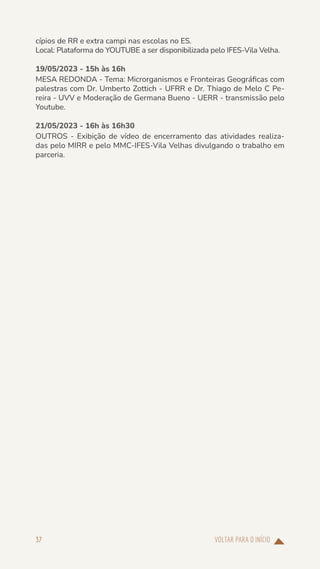 VOLTAR PARA O INÍCIO
37
cípios de RR e extra campi nas escolas no ES.
Local: Plataforma do YOUTUBE a ser disponibilizada pelo IFES-Vila Velha.
19/05/2023 - 15h às 16h
MESA REDONDA - Tema: Microrganismos e Fronteiras Geográficas com
palestras com Dr. Umberto Zottich - UFRR e Dr. Thiago de Melo C Pe-
reira - UVV e Moderação de Germana Bueno - UERR - transmissão pelo
Youtube.
21/05/2023 - 16h às 16h30
OUTROS - Exibição de vídeo de encerramento das atividades realiza-
das pelo MIRR e pelo MMC-IFES-Vila Velhas divulgando o trabalho em
parceria.
 