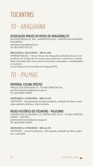 VOLTAR PARA O INÍCIO
38
TOCANTINS
TO-ARAGUAÍNA
ASSOCIAÇÃO AMIGOS DO MUSEU DE ARAGUAÍNA/TO
RUA DOS MÉDICOS, 305 - JARDIM PAULISTA - JARDIM DAS MANSÕES
PALMEIRAS
aamigosmuseu@gmail.com
Tel: (63) 9923-91112
08/11/2023 a 10/11/2023 - 19h às 22h
APRESENTAÇÃO - I Fórum Museu de Araguaína pretende discutir a im-
portância da criação de um museu para preservar a memória e a identi-
dade municipal, bem como para incrementar a educação, a sociabilidade
e o turismo.
Local: Espaço de Convenções de Araguaína/TO.
TO-PALMAS
MEMORIAL COLUNA PRESTES
PRAÇA DOS GIRASSÓIS, N - PLANO DIRETOR SUL
patrimoniohistorico@sectur.to.gov.br
Tel: (63) 9840-40523
16/05/2023 a 17/05/2023 - 08h às 17h
VISITAÇÃO - Apresentação de documentários, exibição de filmes, expo-
sição, palestra, oficinas, visita mediada.
MUSEU HISTÓRICO DO TOCANTINS - PALACINHO
AVENIDA NS 10 QUADRA 112 NORTE LOTE 09, N - PLANO DIRETOR
NORTE - CENTRO
patrimoniohistorico@sectur.to.gov.br
Tel: (63) 9840-40523
16/05/2023 a 17/05/2023 - 08h às 17h
VISITAÇÃO - ocorrerá palestras, visita guiada, exibição de filme, pales-
tras, exposição.
 