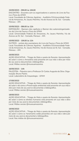 VOLTAR PARA O INÍCIO
5
15/05/2023 - 09h30 às 10h30
ENCONTRO - Encontro com os organizadores e autores do Livro da Fau-
na e Flora da UFAM.
Local: Faculdade de Ciências Agrárias - Auditório 01Universidade Fede-
ral do Amazonas, Av. Jauary Marinho, Via de Acesso ao St. Sul - Coroado,
Manaus – AM.
15/05/2023 - 08h30 às 11h
EXPOSIÇÃO - Banners dos capítulos e Banner dos autores/organizado-
res do Livro da Fauna e Flora da UFAM.
Local: Universidade Federal do Amazonas, Av. Jauary Marinho, Via de
Acesso ao St. Sul - Coroado, Manaus – AM.
15/05/2023 - 10h30 às 11h
OUTROS - sorteio dos exemplares do Livro da Fauna e Flora da UFAM.
Local: Faculdade de Ciências Agrárias - Auditório 01Universidade Fede-
ral do Amazonas, Av. Jauary Marinho, Via de Acesso ao St. Sul - Coroado,
Manaus – AM.
16/05/2023
AÇÃO EDUCATIVA - Thiago de Melo o poeta da floresta: Apresentação
do autor e como a Amazônia está presente em sua vida e obra por meio
de seu acervo documental e bibliográfico.
Local: Mídias sociais @museuamazonico
16/05/2023 - 14h
PALESTRA - Palestra com o Professor Dr Carlos Augusto da Silva. Orga-
nização: Bruno Pastre.
Local: Laboratório de Arqueologia - UFAM
17/05/2023
AÇÃO EDUCATIVA - Thiago de Melo o poeta da floresta: Apresentação
do autor e de como a Preservação ambiental está presente em sua vida e
obra por meio de seu acervo documental e bibliográfico.
Local: Mídias sociais @museuamazonico
18/05/2023
AÇÃO EDUCATIVA - Thiago de Melo o poeta da floresta: Apresentação
do autor e como os direitos humanos está presente em sua vida e obra
por meio de seu acervo documental e bibliográfico.
Local: Mídias sociais @museuamazonico
19/05/2023
AÇÃO EDUCATIVA - Thiago de Melo o poeta da floresta: Apresentação
do autor e como os Yanomamis estão presentes em sua vida e obra por
meio de seu acervo documental e bibliográfico.
Local: Nas mídias do @museuamazonico
 