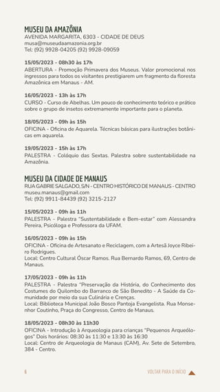 VOLTAR PARA O INÍCIO
6
MUSEU DA AMAZÔNIA
AVENIDA MARGARITA, 6303 - CIDADE DE DEUS
musa@museudaamazonia.org.br
Tel: (92) 9928-04205 (92) 9928-09059
15/05/2023 - 08h30 às 17h
ABERTURA - Promoção Primavera dos Museus. Valor promocional nos
ingressos para todos os visitantes prestigiarem um fragmento da floresta
Amazônica em Manaus - AM.
16/05/2023 - 13h às 17h
CURSO - Curso de Abelhas. Um pouco de conhecimento teórico e prático
sobre o grupo de insetos extremamente importante para o planeta.
18/05/2023 - 09h às 15h
OFICINA - Oficina de Aquarela. Técnicas básicas para ilustrações botâni-
cas em aquarela.
19/05/2023 - 15h às 17h
PALESTRA - Colóquio das Sextas. Palestra sobre sustentabilidade na
Amazônia.
MUSEU DA CIDADE DE MANAUS
RUAGABRIESALGADO,S/N-CENTROHISTÓRICODEMANAUS-CENTRO
museu.manaus@gmail.com
Tel: (92) 9911-84439 (92) 3215-2127
15/05/2023 - 09h às 11h
PALESTRA - Palestra “Sustentabilidade e Bem-estar” com Alessandra
Pereira, Psicóloga e Professora da UFAM.
16/05/2023 - 09h às 15h
OFICINA - Oficina de Artesanato e Reciclagem, com a Artesã Joyce Ribei-
ro Rodrigues.
Local: Centro Cultural Óscar Ramos. Rua Bernardo Ramos, 69, Centro de
Manaus.
17/05/2023 - 09h às 11h
PALESTRA - Palestra “Preservação da História, do Conhecimento dos
Costumes do Quilombo do Barranco de São Benedito - A Saúde da Co-
munidade por meio da sua Culinária e Crenças.
Local: Biblioteca Municipal João Bosco Pantoja Evangelista. Rua Monse-
nhor Coutinho, Praça do Congresso, Centro de Manaus.
18/05/2023 - 08h30 às 11h30
OFICINA - Introdução à Arqueologia para crianças “Pequenos Arqueólo-
gos” Dois horários: 08:30 às 11:30 e 13:30 às 16:30
Local: Centro de Arqueologia de Manaus (CAM), Av. Sete de Setembro,
384 - Centro.
 