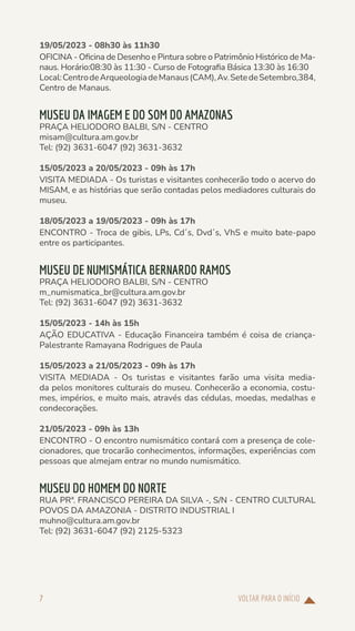 VOLTAR PARA O INÍCIO
7
19/05/2023 - 08h30 às 11h30
OFICINA - Oficina de Desenho e Pintura sobre o Patrimônio Histórico de Ma-
naus. Horário:08:30 às 11:30 - Curso de Fotografia Básica 13:30 às 16:30
Local:CentrodeArqueologiadeManaus(CAM),Av.SetedeSetembro,384,
Centro de Manaus.
MUSEU DA IMAGEM E DO SOM DO AMAZONAS
PRAÇA HELIODORO BALBI, S/N - CENTRO
misam@cultura.am.gov.br
Tel: (92) 3631-6047 (92) 3631-3632
15/05/2023 a 20/05/2023 - 09h às 17h
VISITA MEDIADA - Os turistas e visitantes conhecerão todo o acervo do
MISAM, e as histórias que serão contadas pelos mediadores culturais do
museu.
18/05/2023 a 19/05/2023 - 09h às 17h
ENCONTRO - Troca de gibis, LPs, Cd´s, Dvd´s, VhS e muito bate-papo
entre os participantes.
MUSEU DE NUMISMÁTICA BERNARDO RAMOS
PRAÇA HELIODORO BALBI, S/N - CENTRO
m_numismatica_br@cultura.am.gov.br
Tel: (92) 3631-6047 (92) 3631-3632
15/05/2023 - 14h às 15h
AÇÃO EDUCATIVA - Educação Financeira também é coisa de criança-
Palestrante Ramayana Rodrigues de Paula
15/05/2023 a 21/05/2023 - 09h às 17h
VISITA MEDIADA - Os turistas e visitantes farão uma visita media-
da pelos monitores culturais do museu. Conhecerão a economia, costu-
mes, impérios, e muito mais, através das cédulas, moedas, medalhas e
condecorações.
21/05/2023 - 09h às 13h
ENCONTRO - O encontro numismático contará com a presença de cole-
cionadores, que trocarão conhecimentos, informações, experiências com
pessoas que almejam entrar no mundo numismático.
MUSEU DO HOMEM DO NORTE
RUA PRª. FRANCISCO PEREIRA DA SILVA -, S/N - CENTRO CULTURAL
POVOS DA AMAZONIA - DISTRITO INDUSTRIAL I
muhno@cultura.am.gov.br
Tel: (92) 3631-6047 (92) 2125-5323
 