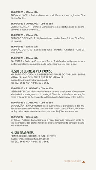 VOLTAR PARA O INÍCIO
8
16/05/2023 - 10h às 12h
SHOW MUSICAL - Pocket show - Voz e Violão – cantores regionais- Cine
Silvino Santos.
16/05/2023 a 20/05/2023 - 09h às 15h
VISITA MEDIADA - Turistas e visitantes terão a oportunidade de conhe-
cer todo o acervo do museu.
17/05/2023 - 13h às 15h
EXIBIÇÃO DE FILME - Exibição do filme: Lendas Amazônicas- Cine Silvi-
no Santos.
18/05/2023 - 10h às 12h
EXIBIÇÃO DE FILME - Exibição do filme - Pantanal Amazônia - Cine Sil-
vino Santos.
19/05/2023 - 09h às 12h
PALESTRA - Roda de Conversa – Tema: A visão dos indígenas sobre a
sustentabilidade e como isso pode influenciar no seu bem-estar.
MUSEU DO SERINGAL VILA PARAISO
IGARAPÉ SÃO JOÃO - AFLUENTE DO IGARAPÉ DO TARUMÃ - MIRIM,
MANAUS - AM, S/N - ZONA RURAL DE MANAUS
museudoseringal@cultura.am.gov.br
Tel: (92) 3631-6047 (92) 3631-3632
15/05/2023 a 21/05/2023 - 09h às 15h
VISITA MEDIADA - Visita mediada onde turistas e visitantes irão conhecer
a história dos seringueiros e do seringal. Também visitarão as instalações
como o Casarão do Seringalista, o Casarão de Aviamento, entre outros.
20/05/2023 a 21/05/2023 - 09h às 15h
EXPOSIÇÃO - EXPOMULHER, esse evento terá a participação das mu-
lheres empreendedoras das comunidades rurais, como: Fátima, livramen-
to, Agrovila, expondo artesanatos, pinturas, biojóias, entre outros.
20/05/2023 - 09h às 12h
OFICINA - “Líderes Comunitárias e o Fazer Culinário Presente”, serão fei-
tos e apresentados pratos regionais que fazem parte do cardápio das fa-
mílias ribeirinhas.
MUSEU TIRADENTES
PRAÇA HELIODORO BALBI, S/N - CENTRO
museu-tiradentes@cultura.am.gov.br
Tel: (92) 3631-6047 (92) 3631-3632
 