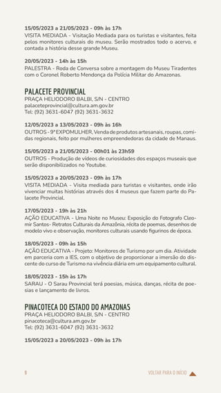 VOLTAR PARA O INÍCIO
9
15/05/2023 a 21/05/2023 - 09h às 17h
VISITA MEDIADA - Visitação Mediada para os turistas e visitantes, feita
pelos monitores culturais do museu. Serão mostrados todo o acervo, e
contada a história desse grande Museu.
20/05/2023 - 14h às 15h
PALESTRA - Roda de Conversa sobre a montagem do Museu Tiradentes
com o Coronel Roberto Mendonça da Polícia Militar do Amazonas.
PALACETE PROVINCIAL
PRAÇA HELIODORO BALBI, S/N - CENTRO
palaceteprovincial@cultura.am.gov.br
Tel: (92) 3631-6047 (92) 3631-3632
12/05/2023 a 13/05/2023 - 09h às 16h
OUTROS-9ªEXPOMULHER,Vendadeprodutosartesanais,roupas,comi-
das regionais, feito por mulheres empreendedoras da cidade de Manaus.
15/05/2023 a 21/05/2023 - 00h01 às 23h59
OUTROS - Produção de vídeos de curiosidades dos espaços museais que
serão disponibilizados no Youtube.
15/05/2023 a 20/05/2023 - 09h às 17h
VISITA MEDIADA - Visita mediada para turistas e visitantes, onde irão
vivenciar muitas histórias através dos 4 museus que fazem parte do Pa-
lacete Provincial.
17/05/2023 - 19h às 21h
AÇÃO EDUCATIVA - Uma Noite no Museu: Exposição do Fotografo Cleo-
mir Santos- Retratos Culturais da Amazônia, récita de poemas, desenhos de
modelo vivo e observação, monitores culturais usando figurinos de época.
18/05/2023 - 09h às 15h
AÇÃO EDUCATIVA - Projeto: Monitores de Turismo por um dia. Atividade
em parceria com a IES, com o objetivo de proporcionar a imersão do dis-
cente do curso de Turismo na vivência diária em um equipamento cultural.
18/05/2023 - 15h às 17h
SARAU - O Sarau Provincial terá poesias, música, danças, récita de poe-
sias e lançamento de livros.
PINACOTECA DO ESTADO DO AMAZONAS
PRAÇA HELIODORO BALBI, S/N - CENTRO
pinacoteca@cultura.am.gov.br
Tel: (92) 3631-6047 (92) 3631-3632
15/05/2023 a 20/05/2023 - 09h às 17h
 