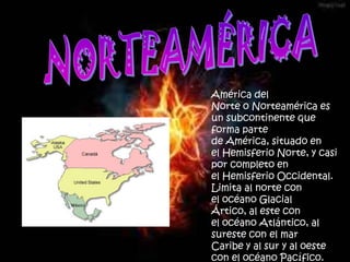 América del
Norte o Norteamérica es
un subcontinente que
forma parte
de América, situado en
el Hemisferio Norte, y casi
por completo en
el Hemisferio Occidental.
Limita al norte con
el océano Glacial
Ártico, al este con
el océano Atlántico, al
sureste con el mar
Caribe y al sur y al oeste
con el océano Pacífico.
 