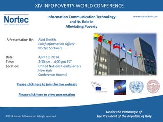 XIV INFOPOVERTY WORLD CONFERENCE
www.nortecehr.com
©2014 Nortec Software Inc. All right reserved.
Information Communication Technology
and its Role in
Alleviating Poverty
A Presentation By: Abid Sheikh
Chief Information Officer
Nortec Software
Date: April 10, 2014.
Time: 2:30 pm – 4:00 pm EST
Location: United Nations Headquarters
New York
Conference Room 6
Please click here to join the live webcast
Under the Patronage of
the President of the Republic of Italy
Please click here to view presentation
 