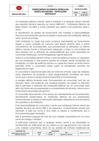 T Í T U L O CÓDIGO
FORNECIMENTO DE ENERGIA ELÉTRICA EM
TENSÃO SECUNDÁRIA - EDIFICAÇÕES
INDIVIDUAIS
NO.PN.03.24.0001
Norma Técnica
VERSÃO VIGÊNCIA
00 05/09/2011
ELABORADO POR APROVAÇÃO
Página 10 de 90Gestão Operacional de Normas e
Sistemas Técnicos
ATA Nº DATA POR
064 11/07/2011 Agostinho G. Barreira
As instalações elétricas internas, após a medição e a proteção devem atender
aos requisitos técnicos descritos na norma NBR-5410 - “Instalações Elétricas de
Baixa Tensão” da ABNT e outras correlatas que vierem a ser publicada sobre o
tema.
O atendimento do pedido de fornecimento não transfere a responsabilidade
técnica à Concessionária quanto ao projeto e execução das instalações elétricas
após o ponto de entrega.
Toda instalação ou carga que possa ocasionar perturbações ao fornecimento
regular a outras unidades de consumo será ligada somente após a prévia
concordância da Concessionária, que providenciará as alterações no sistema
elétrico visando manter o fornecimento adequado a todos os consumidores da
área afetada com a definição da responsabilidade dos custos associados ao
consumidor interessado, conforme legislação vigente aplicável.
Todos os consumidores devem manter o fator de potência indutivo ou capacitivo
de suas instalações o mais próximo possível da unidade. Sendo constatado nas
instalações um fator de potência indutivo ou capacitivo inferior ao limite mínimo
permitido (0,92), o consumidor estará sujeito às penalidades previstas nas
legislações em vigor.
O consumidor é responsável pelo zelo do ramal de entrada, caixa de medição,
poste, dispositivos de proteção e do(s) equipamento(s) mantido(s) sob lacre,
sendo que o acesso a este(s) somente é permitido à Concessionária.
A energia elétrica fornecida pela Concessionária ao consumidor será de uso
exclusivo deste, não podendo, sob qualquer pretexto, ser cedida ou alienada.
Não é permitida a extensão das instalações elétricas de um consumidor para
além dos limites de sua propriedade ou a propriedade de terceiros, mesmo que o
fornecimento de energia seja gratuito.
O consumidor deve permitir o livre acesso dos representantes da Concessionária,
devidamente credenciados, às instalações elétricas de sua propriedade,
fornecendo-lhes os dados e informações solicitadas, referentes ao funcionamento
dos aparelhos e da instalação.
É de responsabilidade do consumidor, manter suas instalações internas dentro dos
padrões técnicos da norma NBR e de segurança, competindo-lhe sempre que
solicitado, a fazer por conta e risco todos os reparos e modificações que a
Concessionária julgar necessária.
Não é permitida a ligação de mais de uma unidade consumidora em um único
ponto de entrega / medidor.
A edificação individual que, a qualquer tempo, venha a ser subdividida ou
transformada em edificação de uso coletivo ou em agrupamento com mais de
uma unidade consumidora, deve ter seu padrão de entrada modificado de
 