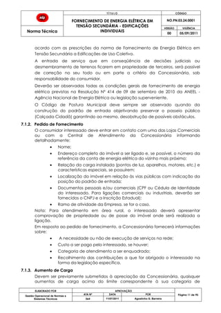 T Í T U L O CÓDIGO
FORNECIMENTO DE ENERGIA ELÉTRICA EM
TENSÃO SECUNDÁRIA - EDIFICAÇÕES
INDIVIDUAIS
NO.PN.03.24.0001
Norma Técnica
VERSÃO VIGÊNCIA
00 05/09/2011
ELABORADO POR APROVAÇÃO
Página 11 de 90Gestão Operacional de Normas e
Sistemas Técnicos
ATA Nº DATA POR
064 11/07/2011 Agostinho G. Barreira
acordo com as prescrições da norma de Fornecimento de Energia Elétrica em
Tensão Secundária a Edificações de Uso Coletivo.
A entrada de serviço que em conseqüência de decisões judiciais ou
desmembramento de terrenos ficarem em propriedade de terceiros, será passível
de correção no seu todo ou em parte a critério da Concessionária, sob
responsabilidade do consumidor.
Deverão ser observadas todas as condições gerais de fornecimento de energia
elétrica previstas na Resolução Nº 414 de 09 de setembro de 2010 da ANEEL -
Agência Nacional de Energia Elétrica ou legislação superveniente.
O Código de Postura Municipal deve sempre ser observado quando da
construção do padrão de entrada objetivando preservar o passeio público
(Calçada Cidadã) garantindo ao mesmo, desobstrução de possíveis obstáculos.
7.1.2. Pedido de Fornecimento
O consumidor interessado deve entrar em contato com uma das Lojas Comerciais
ou com a Central de Atendimento da Concessionária informando
detalhadamente:
Nome;
Endereço completo do imóvel a ser ligado e, se possível, o número da
referência da conta de energia elétrica do vizinho mais próximo;
Relação da carga instalada (pontos de luz, aparelhos, motores, etc.) e
características especiais, se possuírem;
Localização do imóvel em relação às vias públicas com indicação da
posição do padrão de entrada;
Documentos pessoais e/ou comerciais (CPF ou Cédula de Identidade
do interessado. Para ligações comerciais ou industriais, deverão ser
fornecidos o CNPJ e a Inscrição Estadual);
Ramo de atividade da Empresa, se for o caso.
Nota: Para atendimento em área rural, o interessado deverá apresentar
comprovação de propriedade ou de posse do imóvel onde será realizada a
ligação.
Em resposta ao pedido de fornecimento, a Concessionária fornecerá informações
sobre:
A necessidade ou não de execução de serviços na rede;
Custo a ser pago pelo interessado, se houver;
Categoria de atendimento a ser enquadrado;
Recolhimento das contribuições a que for obrigado o interessado na
forma da legislação específica.
7.1.3. Aumento de Carga
Devem ser previamente submetidos à apreciação da Concessionária, quaisquer
aumentos de carga acima do limite correspondente à sua categoria de
 