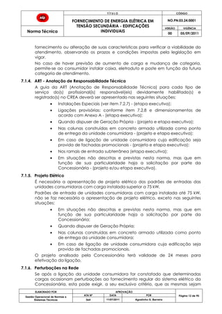 T Í T U L O CÓDIGO
FORNECIMENTO DE ENERGIA ELÉTRICA EM
TENSÃO SECUNDÁRIA - EDIFICAÇÕES
INDIVIDUAIS
NO.PN.03.24.0001
Norma Técnica
VERSÃO VIGÊNCIA
00 05/09/2011
ELABORADO POR APROVAÇÃO
Página 12 de 90Gestão Operacional de Normas e
Sistemas Técnicos
ATA Nº DATA POR
064 11/07/2011 Agostinho G. Barreira
fornecimento ou alteração de suas características para verificar a viabilidade do
atendimento, observando os prazos e condições impostas pela legislação em
vigor.
No caso de haver previsão de aumento de carga e mudança de categoria,
permite-se ao consumidor instalar caixa, eletroduto e poste em função da futura
categoria de atendimento.
7.1.4. ART - Anotação de Responsabilidade Técnica
A guia da ART (Anotação de Responsabilidade Técnica) para cada tipo de
serviço do(s) profissional(is) responsável(eis) devidamente habilitado(s) e
registrado(s) no CREA deverá ser apresentado nas seguintes situações:
Instalações Especiais (ver item 7.2.7) - (etapa executiva);
Ligações provisórias: conforme item 7.2.8 e dimensionamentos de
acordo com Anexo A - (etapa executiva);
Quando dispuser de Geração Própria - (projeto e etapa executiva);
Nas colunas construídas em concreto armado utilizada como ponto
de entrega da unidade consumidora - (projeto e etapa executiva);
Em caso de ligação de unidade consumidora cuja edificação seja
provida de fachadas promocionais - (projeto e etapa executiva);
Nos ramais de entrada subterrânea (etapa executiva);
Em situações não descritas e previstas nesta norma, mas que em
função de sua particularidade haja a solicitação por parte da
Concessionária - (projeto e/ou etapa executiva).
7.1.5. Projeto Elétrico
É necessária a apresentação de projeto elétrico dos padrões de entradas das
unidades consumidoras com carga instalada superior a 75 kW.
Padrões de entrada de unidades consumidoras com carga instalada até 75 kW,
não se faz necessária a apresentação de projeto elétrico, exceto nas seguintes
situações:
Em situações não descritas e previstas nesta norma, mas que em
função de sua particularidade haja a solicitação por parte da
Concessionária;
Quando dispuser de Geração Própria;
Nas colunas construídas em concreto armado utilizada como ponto
de entrega da unidade consumidora;
Em caso de ligação de unidade consumidora cuja edificação seja
provida de fachadas promocionais.
O projeto analisado pela Concessionária terá validade de 24 meses para
efetivação da ligação.
7.1.6. Perturbações na Rede
Se após a ligação da unidade consumidora for constatado que determinadas
cargas ocasionam perturbações ao fornecimento regular do sistema elétrico da
Concessionária, esta pode exigir, a seu exclusivo critério, que as mesmas sejam
 
