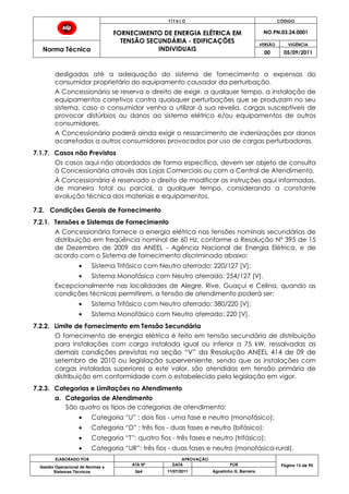 T Í T U L O CÓDIGO
FORNECIMENTO DE ENERGIA ELÉTRICA EM
TENSÃO SECUNDÁRIA - EDIFICAÇÕES
INDIVIDUAIS
NO.PN.03.24.0001
Norma Técnica
VERSÃO VIGÊNCIA
00 05/09/2011
ELABORADO POR APROVAÇÃO
Página 13 de 90Gestão Operacional de Normas e
Sistemas Técnicos
ATA Nº DATA POR
064 11/07/2011 Agostinho G. Barreira
desligadas até a adequação do sistema de fornecimento a expensas do
consumidor proprietário do equipamento causador da perturbação.
A Concessionária se reserva o direito de exigir, a qualquer tempo, a instalação de
equipamentos corretivos contra quaisquer perturbações que se produzam no seu
sistema, caso o consumidor venha a utilizar à sua revelia, cargas susceptíveis de
provocar distúrbios ou danos ao sistema elétrico e/ou equipamentos de outros
consumidores.
A Concessionária poderá ainda exigir o ressarcimento de indenizações por danos
acarretados a outros consumidores provocados por uso de cargas perturbadoras.
7.1.7. Casos não Previstos
Os casos aqui não abordados de forma específica, devem ser objeto de consulta
à Concessionária através das Lojas Comerciais ou com a Central de Atendimento.
À Concessionária é reservado o direito de modificar as instruções aqui informadas,
de maneira total ou parcial, a qualquer tempo, considerando a constante
evolução técnica dos materiais e equipamentos.
7.2. Condições Gerais de Fornecimento
7.2.1. Tensões e Sistemas de Fornecimento
A Concessionária fornece a energia elétrica nas tensões nominais secundárias de
distribuição em freqüência nominal de 60 Hz, conforme a Resolução Nº 395 de 15
de Dezembro de 2009 da ANEEL - Agência Nacional de Energia Elétrica, e de
acordo com o Sistema de fornecimento discriminado abaixo:
Sistema Trifásico com Neutro aterrado: 220/127 [V];
Sistema Monofásico com Neutro aterrado: 254/127 [V].
Excepcionalmente nas localidades de Alegre, Rive, Guaçui e Celina, quando as
condições técnicas permitirem, a tensão de atendimento poderá ser:
Sistema Trifásico com Neutro aterrado: 380/220 [V];
Sistema Monofásico com Neutro aterrado: 220 [V].
7.2.2. Limite de Fornecimento em Tensão Secundária
O fornecimento de energia elétrica é feito em tensão secundária de distribuição
para instalações com carga instalada igual ou inferior a 75 kW, ressalvadas as
demais condições previstas na seção “V” da Resolução ANEEL 414 de 09 de
setembro de 2010 ou legislação superveniente, sendo que as instalações com
cargas instaladas superiores a este valor, são atendidas em tensão primária de
distribuição em conformidade com o estabelecido pela legislação em vigor.
7.2.3. Categorias e Limitações no Atendimento
a. Categorias de Atendimento
São quatro os tipos de categorias de atendimento:
Categoria “U” : dois fios - uma fase e neutro (monofásico);
Categoria “D” : três fios - duas fases e neutro (bifásico);
Categoria “T”: quatro fios - três fases e neutro (trifásico);
Categoria “UR”: três fios - duas fases e neutro (monofásico-rural).
 