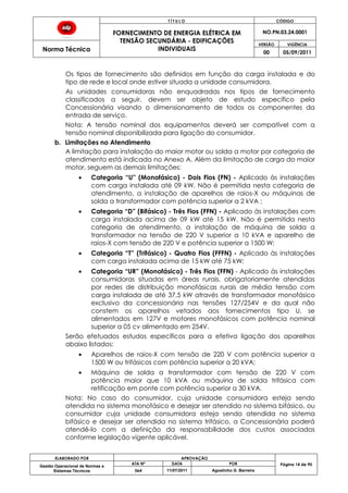 T Í T U L O CÓDIGO
FORNECIMENTO DE ENERGIA ELÉTRICA EM
TENSÃO SECUNDÁRIA - EDIFICAÇÕES
INDIVIDUAIS
NO.PN.03.24.0001
Norma Técnica
VERSÃO VIGÊNCIA
00 05/09/2011
ELABORADO POR APROVAÇÃO
Página 14 de 90Gestão Operacional de Normas e
Sistemas Técnicos
ATA Nº DATA POR
064 11/07/2011 Agostinho G. Barreira
Os tipos de fornecimento são definidos em função da carga instalada e do
tipo de rede e local onde estiver situada a unidade consumidora.
As unidades consumidoras não enquadradas nos tipos de fornecimento
classificados a seguir, devem ser objeto de estudo específico pela
Concessionária visando o dimensionamento de todos os componentes da
entrada de serviço.
Nota: A tensão nominal dos equipamentos deverá ser compatível com a
tensão nominal disponibilizada para ligação do consumidor.
b. Limitações no Atendimento
A limitação para instalação do maior motor ou solda a motor por categoria de
atendimento está indicada no Anexo A. Além da limitação de carga do maior
motor, seguem as demais limitações:
Categoria “U” (Monofásico) - Dois Fios (FN) - Aplicado às instalações
com carga instalada até 09 kW. Não é permitida nesta categoria de
atendimento, a instalação de aparelhos de raios-X ou máquinas de
solda a transformador com potência superior a 2 kVA ;
Categoria “D” (Bifásico) - Três Fios (FFN) - Aplicado às instalações com
carga instalada acima de 09 kW até 15 kW. Não é permitida nesta
categoria de atendimento, a instalação de máquina de solda a
transformador na tensão de 220 V superior a 10 kVA e aparelho de
raios-X com tensão de 220 V e potência superior a 1500 W;
Categoria “T” (Trifásico) - Quatro Fios (FFFN) - Aplicado às instalações
com carga instalada acima de 15 kW até 75 kW;
Categoria “UR” (Monofásico) - Três Fios (FFN) - Aplicado às instalações
consumidoras situadas em áreas rurais, obrigatoriamente atendidas
por redes de distribuição monofásicas rurais de média tensão com
carga instalada de até 37,5 kW através de transformador monofásico
exclusivo da concessionária nas tensões 127/254V e da qual não
constem os aparelhos vetados aos fornecimentos tipo U, se
alimentados em 127V e motores monofásicos com potência nominal
superior a 05 cv alimentado em 254V.
Serão efetuados estudos específicos para a efetiva ligação dos aparelhos
abaixo listados:
Aparelhos de raios-X com tensão de 220 V com potência superior a
1500 W ou trifásicos com potência superior a 20 kVA;
Máquina de solda a transformador com tensão de 220 V com
potência maior que 10 kVA ou máquina de solda trifásica com
retificação em ponte com potência superior a 30 kVA.
Nota: No caso do consumidor, cuja unidade consumidora esteja sendo
atendida no sistema monofásico e desejar ser atendido no sistema bifásico, ou
consumidor cuja unidade consumidora esteja sendo atendida no sistema
bifásico e desejar ser atendida no sistema trifásico, a Concessionária poderá
atendê-lo com a definição da responsabilidade dos custos associados
conforme legislação vigente aplicável.
 