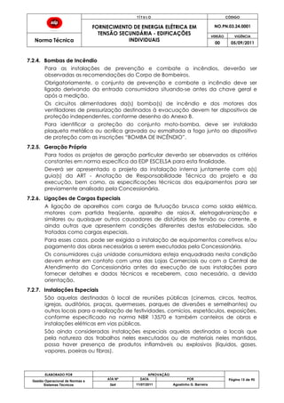 T Í T U L O CÓDIGO
FORNECIMENTO DE ENERGIA ELÉTRICA EM
TENSÃO SECUNDÁRIA - EDIFICAÇÕES
INDIVIDUAIS
NO.PN.03.24.0001
Norma Técnica
VERSÃO VIGÊNCIA
00 05/09/2011
ELABORADO POR APROVAÇÃO
Página 15 de 90Gestão Operacional de Normas e
Sistemas Técnicos
ATA Nº DATA POR
064 11/07/2011 Agostinho G. Barreira
7.2.4. Bombas de Incêndio
Para as instalações de prevenção e combate a incêndios, deverão ser
observadas as recomendações do Corpo de Bombeiros.
Obrigatoriamente, o conjunto de prevenção e combate a incêndio deve ser
ligado derivando da entrada consumidora situando-se antes da chave geral e
após a medição.
Os circuitos alimentadores da(s) bomba(s) de incêndio e dos motores dos
ventiladores de pressurização destinados à evacuação devem ter dispositivos de
proteção independentes, conforme desenho do Anexo B.
Para identificar a proteção do conjunto moto-bomba, deve ser instalada
plaqueta metálica ou acrílica gravada ou esmaltada a fogo junto ao dispositivo
de proteção com as inscrições “BOMBA DE INCÊNDIO”.
7.2.5. Geração Própria
Para todos os projetos de geração particular deverão ser observados os critérios
constantes em norma específica da EDP ESCELSA para esta finalidade.
Deverá ser apresentado o projeto da instalação interna juntamente com a(s)
guia(s) da ART - Anotação de Responsabilidade Técnica do projeto e da
execução, bem como, as especificações técnicas dos equipamentos para ser
previamente analisado pela Concessionária.
7.2.6. Ligações de Cargas Especiais
A ligação de aparelhos com carga de flutuação brusca como solda elétrica,
motores com partida freqüente, aparelho de raios-X, eletrogalvanização e
similares ou quaisquer outros causadores de distúrbios de tensão ou corrente, e
ainda outras que apresentem condições diferentes destas estabelecidas, são
tratadas como cargas especiais.
Para esses casos, pode ser exigida a instalação de equipamentos corretivos e/ou
pagamento das obras necessárias a serem executadas pela Concessionária.
Os consumidores cuja unidade consumidora esteja enquadrada nesta condição
devem entrar em contato com uma das Lojas Comerciais ou com a Central de
Atendimento da Concessionária antes da execução de suas instalações para
fornecer detalhes e dados técnicos e receberem, caso necessário, a devida
orientação.
7.2.7. Instalações Especiais
São aquelas destinadas à local de reuniões públicas (cinemas, circos, teatros,
igrejas, auditórios, praças, quermesses, parques de diversões e semelhantes) ou
outros locais para a realização de festividades, comícios, espetáculos, exposições,
conforme especificado na norma NBR 13570 e também canteiros de obras e
instalações elétricas em vias públicas.
São ainda consideradas instalações especiais aquelas destinadas a locais que
pela natureza dos trabalhos neles executados ou de materiais neles mantidos,
possa haver presença de produtos inflamáveis ou explosivos (líquidos, gases,
vapores, poeiras ou fibras).
 