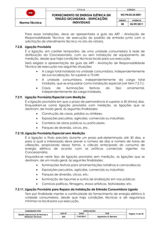 T Í T U L O CÓDIGO
FORNECIMENTO DE ENERGIA ELÉTRICA EM
TENSÃO SECUNDÁRIA - EDIFICAÇÕES
INDIVIDUAIS
NO.PN.03.24.0001
Norma Técnica
VERSÃO VIGÊNCIA
00 05/09/2011
ELABORADO POR APROVAÇÃO
Página 16 de 90Gestão Operacional de Normas e
Sistemas Técnicos
ATA Nº DATA POR
064 11/07/2011 Agostinho G. Barreira
Para essas instalações, deve ser apresentada a guia da ART - Anotação de
Responsabilidade Técnica, de execução do padrão de entrada junto com a
solicitação de atendimento técnico no ato da vistoria.
7.2.8. Ligação Provisória
É a ligação, em caráter temporário, de uma unidade consumidora à rede de
distribuição da Concessionária, com ou sem instalação de equipamento de
medição, desde que haja condições técnicas locais para sua execução.
Será exigida a apresentação da guia da ART - Anotação de Responsabilidade
Técnica de execução nas seguintes situações:
A carga total instalada na unidade consumidora, independentemente
de sua localização, for superior a 75 kW;
A unidade consumidora, independentemente da carga total
instalada, que se enquadrar como instalação especial (ver item 7.2.7.);
Casos de iluminações festivas do tipo ornamental,
independentemente da carga instalada.
7.2.9. Ligação Provisória/Especial com Medição
É a ligação provisória em que o prazo de permanência é superior a 30 (trinta) dias.
Enquadram-se como ligação provisória com medição, as ligações que se
destinam, de modo geral, às seguintes finalidades:
Construção de casas, prédios ou similares;
Exposições pecuárias, agrícolas, comerciais ou industriais;
Canteiros de obras públicas ou particulares;
Parques de diversão, circos, etc.
7.2.10. Ligação Provisória/Especial sem Medição
É a ligação a título precário durante um prazo pré-determinado até 30 dias, e
para a qual o interessado deve prever o número de dias e número de horas de
utilização, propiciando dessa forma, o cálculo antecipado do consumo de
energia elétrica de acordo com as práticas comerciais vigentes na
Concessionária.
Enquadra-se neste tipo de ligação provisória sem medição, as ligações que se
destinam, de um modo geral, às seguintes finalidades:
Iluminações festivas para ornamentações natalinas e carnavalescas;
Exposições pecuárias, agrícolas, comerciais ou industriais;
Parques de diversão, circos, etc;
Iluminação de tapumes e outros de sinalização em vias públicas;
Comícios políticos, filmagens, shows artísticos, festividades; etc.
7.2.11. Ligação Provisória para Reparo da Instalação de Entrada Consumidora Ligada
Tem por finalidade manter a continuidade do fornecimento de energia elétrica à
unidade consumidora, desde que haja condições técnicas e de segurança
mínimas no local para sua execução.
 