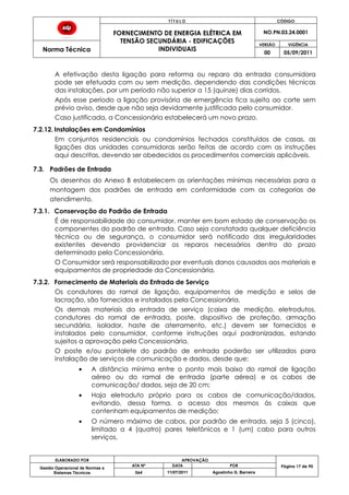 T Í T U L O CÓDIGO
FORNECIMENTO DE ENERGIA ELÉTRICA EM
TENSÃO SECUNDÁRIA - EDIFICAÇÕES
INDIVIDUAIS
NO.PN.03.24.0001
Norma Técnica
VERSÃO VIGÊNCIA
00 05/09/2011
ELABORADO POR APROVAÇÃO
Página 17 de 90Gestão Operacional de Normas e
Sistemas Técnicos
ATA Nº DATA POR
064 11/07/2011 Agostinho G. Barreira
A efetivação desta ligação para reforma ou reparo da entrada consumidora
pode ser efetuada com ou sem medição, dependendo das condições técnicas
das instalações, por um período não superior a 15 (quinze) dias corridos.
Após esse período a ligação provisória de emergência fica sujeita ao corte sem
prévio aviso, desde que não seja devidamente justificada pelo consumidor.
Caso justificada, a Concessionária estabelecerá um novo prazo.
7.2.12. Instalações em Condomínios
Em conjuntos residenciais ou condomínios fechados constituídos de casas, as
ligações das unidades consumidoras serão feitas de acordo com as instruções
aqui descritas, devendo ser obedecidos os procedimentos comerciais aplicáveis.
7.3. Padrões de Entrada
Os desenhos do Anexo B estabelecem as orientações mínimas necessárias para a
montagem dos padrões de entrada em conformidade com as categorias de
atendimento.
7.3.1. Conservação do Padrão de Entrada
É de responsabilidade do consumidor, manter em bom estado de conservação os
componentes do padrão de entrada. Caso seja constatada qualquer deficiência
técnica ou de segurança, o consumidor será notificado das irregularidades
existentes devendo providenciar os reparos necessários dentro do prazo
determinado pela Concessionária.
O Consumidor será responsabilizado por eventuais danos causados aos materiais e
equipamentos de propriedade da Concessionária.
7.3.2. Fornecimento de Materiais da Entrada de Serviço
Os condutores do ramal de ligação, equipamentos de medição e selos de
lacração, são fornecidos e instalados pela Concessionária.
Os demais materiais da entrada de serviço (caixa de medição, eletrodutos,
condutores do ramal de entrada, poste, dispositivo de proteção, armação
secundária, isolador, haste de aterramento, etc.) devem ser fornecidos e
instalados pelo consumidor, conforme instruções aqui padronizadas, estando
sujeitos a aprovação pela Concessionária.
O poste e/ou pontalete do padrão de entrada poderão ser utilizados para
instalação de serviços de comunicação e dados, desde que:
A distância mínima entre o ponto mais baixo do ramal de ligação
aéreo ou do ramal de entrada (parte aérea) e os cabos de
comunicação/ dados, seja de 20 cm;
Haja eletroduto próprio para os cabos de comunicação/dados,
evitando, dessa forma, o acesso dos mesmos às caixas que
contenham equipamentos de medição;
O número máximo de cabos, por padrão de entrada, seja 5 (cinco),
limitado a 4 (quatro) pares telefônicos e 1 (um) cabo para outros
serviços.
 