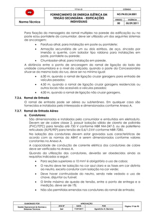 T Í T U L O CÓDIGO
FORNECIMENTO DE ENERGIA ELÉTRICA EM
TENSÃO SECUNDÁRIA - EDIFICAÇÕES
INDIVIDUAIS
NO.PN.03.24.0001
Norma Técnica
VERSÃO VIGÊNCIA
00 05/09/2011
ELABORADO POR APROVAÇÃO
Página 19 de 90Gestão Operacional de Normas e
Sistemas Técnicos
ATA Nº DATA POR
064 11/07/2011 Agostinho G. Barreira
Para fixação do mensageiro do ramal multiplex na parede da edificação ou no
poste e/ou pontalete do consumidor, deve ser utilizado um dos seguintes sistemas
de ancoragem:
Parafuso olhal, para instalação em poste ou pontalete;
Armação secundária de um ou dois estribos, de aço, zincado por
imersão a quente, com isolador tipo roldana para instalações em
poste, pontalete ou parede;
Chumbador-olhal, para instalação em parede.
A distância entre o ponto de ancoragem do ramal de ligação do lado da
unidade consumidora e o nível da calçada, quando o poste da Concessionária
situar-se do mesmo lado da rua, deve ser no mínimo igual:
6,00 m, quando o ramal de ligação cruzar garagens para entrada de
veículos pesados;
4,50 m, quando o ramal de ligação cruzar garagens residenciais ou
outros locais não acessíveis a veículos pesados;
4,00 m, quando o ramal de ligação não cruzar garagens.
7.3.6. Ramal de Entrada
O ramal de entrada pode ser aéreo ou subterrâneo. Em qualquer caso são
fornecidos e instalados pelo interessado e dimensionados conforme Anexo A.
7.3.7. Ramal de Entrada Aéreo
a. Condutores:
São dimensionados e instalados pelo consumidor e embutidos em eletroduto.
Devem ser de cobre classe 2, possuir isolação sólida de cloreto de polivinila
(PVC/70ºC) para tensão até 750 V conforme NBR NM-247-3, ou de polietileno
reticulado (XLPE/90º) para tensão de 0,6/1,0 kV conforme NBR-7285.
Na isolação dos condutores devem estar gravados suas características de
acordo com as normas da ABNT e serem dimensionados conforme valores
constantes no Anexo A.
A capacidade de condução de corrente elétrica dos condutores de cobre
deve ser verificada no Anexo A.
Quando da utilização dos condutores, deverão ser obedecidos ainda os
requisitos indicados a seguir:
Para seções superiores a 10 mm2 é obrigatório o uso de cabos;
O neutro deve ter isolação na cor azul claro e as fases em cor distinta
ao neutro, exceto condutor com isolação na cor verde;
Deve haver continuidade do neutro, sendo nele vedado o uso de
chave, disjuntor ou fusível;
O limite máximo de queda de tensão, entre o ponto de entrega e a
medição, deve ser de 1%;
Não são permitidas emendas nos condutores do ramal de entrada;
 