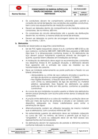 T Í T U L O CÓDIGO
FORNECIMENTO DE ENERGIA ELÉTRICA EM
TENSÃO SECUNDÁRIA - EDIFICAÇÕES
INDIVIDUAIS
NO.PN.03.24.0001
Norma Técnica
VERSÃO VIGÊNCIA
00 05/09/2011
ELABORADO POR APROVAÇÃO
Página 20 de 90Gestão Operacional de Normas e
Sistemas Técnicos
ATA Nº DATA POR
064 11/07/2011 Agostinho G. Barreira
Os condutores devem ter comprimento suficiente para permitir a
conexão do ramal de ligação nas condições dos padrões construtivos,
bem como aos equipamentos de medição e proteção;
Devem ser deixadas dentro do compartimento de medição sobras de
condutores, de no mínimo, 600 mm;
Os condutores do circuito alimentador até o quadro de distribuição
devem ter, no mínimo, a mesma bitola do ramal de entrada;
Devem ser deixadas no ponto de ancoragem sobras de condutores
de, no mínimo, 1,50 m.
b. Eletrodutos
Deverão ser observadas as seguintes características:
Ser de PVC rígido rosqueável, classe A ou B, conforme NBR-6150 ou de
aço carbono, conforme NBR-5597, NBR-5598 (tipo pesado) e NBR-5624
(tipo leve 1) e dimensionado conforme Anexo A. Os eletrodutos de
aço devem possuir tratamento superficial através de zincagem a
quente, quando forem utilizados em instalações ao tempo;
A instalação do eletroduto deve seguir as recomendações constantes
nos desenhos Anexo B. Em qualquer situação, o eletroduto deverá
ficar aparente até a entrada da caixa do medidor ou do
transformador de corrente.
Deve ser instalado externamente ao poste particular e fixado na sua
lateral, através de:
- Abraçadeiras ou cintas de aço carbono zincadas a quente ou
em liga de alumínio ou arame galvanizado nº 12 BWG;
- Nas regiões litorâneas, a fixação deve ser feita obrigatoriamente
com cintas ou abraçadeiras de liga de alumínio ou material
plástico apropriado. Essa fixação do eletroduto ao poste
particular deve ser feita em três pontos, conforme os padrões
construtivos.
As curvas de aço instaladas na parte superior e inferior dos eletrodutos
devem possuir proteção com bucha para evitar danos à isolação dos
condutores;
A junção entre eletroduto e a caixa do medidor ou proteção deve ser
feita por meio de bucha de proteção e arruela e ser vedada com
dispositivo adequado ou massa calafetadora para evitar a
penetração de água;
Alternativamente, podem ser utilizadas bengalas de mesmo material
que os eletrodutos, com curvatura mínima de 135º;
Na extremidade superior do eletroduto deve ser instalado cabeçote
ou curva de 135º, no mínimo, de forma a permitir que se faça a
“pingadeira”. A curva ou cabeçote deve ser de fácil acesso aos
representantes da Concessionária
Os eletrodutos devem ter espessuras de parede e diâmetros externos
conforme indicado no Anexo A;
 