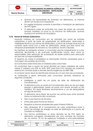 T Í T U L O CÓDIGO
FORNECIMENTO DE ENERGIA ELÉTRICA EM
TENSÃO SECUNDÁRIA - EDIFICAÇÕES
INDIVIDUAIS
NO.PN.03.24.0001
Norma Técnica
VERSÃO VIGÊNCIA
00 05/09/2011
ELABORADO POR APROVAÇÃO
Página 21 de 90Gestão Operacional de Normas e
Sistemas Técnicos
ATA Nº DATA POR
064 11/07/2011 Agostinho G. Barreira
Quando da necessidade de emendas nos eletrodutos, as mesmas
devem ser do tipo luva rosqueável;
Em regiões litorâneas somente é permitida a instalação de eletroduto
de PVC rígido;
O eletroduto pode ser embutido nos casos de postes de concreto
armado moldado no local ou na estrutura da edificação, quando
situada junto ao limite da via pública.
7.3.8. Ramal de Entrada Subterrâneo
Havendo interesse do consumidor em ser atendido por ramal de entrada
subterrâneo a partir de poste de propriedade da distribuidora, observadas a
viabilidade técnica e as normas da distribuidora, o ponto de entrega situar-se-á na
conexão deste ramal com a rede da distribuidora, desde que esse ramal não
ultrapasse propriedades de terceiros ou vias públicas, exceto calçadas.
Na hipótese do parágrafo anterior, o consumidor assume integralmente os custos
adicionais decorrentes e de eventuais modificações futuras, bem como se
responsabiliza pela obtenção de autorização do poder público para execução
da obra de sua responsabilidade.
O desenho do Anexo B estabelece as orientações mínimas necessárias para a
montagem dos padrões de entrada.
Os Condutores serão fornecidos e instalados pelo consumidor.
Os condutores fase e neutro do ramal deverão ser cabos unipolares de cobre
classes 2, isolados com EPR ou XLPE, 900C para 0,6/1,0 kV dotados de cobertura
externa em camada dupla e atender demais exigências da NBR 7288.
O condutor neutro deve ser identificado através da cor azul claro da sua isolação.
As instalações a serem efetuadas pelo consumidor deverão obedecer às
seguintes condições:
Interligado a partir de um poste da rede de distribuição da
Concessionária;
O eletroduto junto ao poste da Concessionária deve ser de aço rígido
pesado e galvanizado, fixado ao poste com arame zincado ou fita
metálica. Em áreas litorâneas recomenda-se o uso de abraçadeiras
em liga de alumínio;
O eletroduto deve dispor de buchas nas pontas para evitar possíveis
danos no isolamento dos condutores;
Não cruzar terrenos de terceiros;
Entrar pela parte frontal do terreno;
Respeitar as Normas estabelecidas pelos Poderes Públicos;
Não ultrapassar 30 m (comprimento do cabo subterrâneo) entre o
ponto de entrega de energia na rede de distribuição e o ponto de
conexão na medição;
Nos trechos subterrâneos os dutos deverão ser de PVC rígido ou
eletroduto corrugado, envelopados por uma camada de concreto
de, no mínimo, 10 cm de espessura, instalados a uma profundidade
 