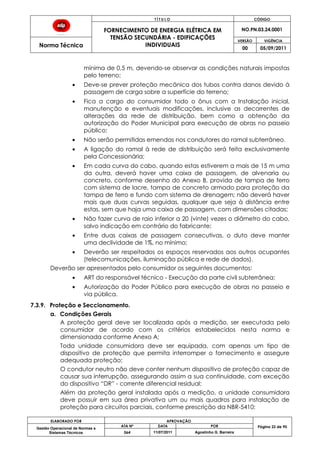 T Í T U L O CÓDIGO
FORNECIMENTO DE ENERGIA ELÉTRICA EM
TENSÃO SECUNDÁRIA - EDIFICAÇÕES
INDIVIDUAIS
NO.PN.03.24.0001
Norma Técnica
VERSÃO VIGÊNCIA
00 05/09/2011
ELABORADO POR APROVAÇÃO
Página 22 de 90Gestão Operacional de Normas e
Sistemas Técnicos
ATA Nº DATA POR
064 11/07/2011 Agostinho G. Barreira
mínima de 0,5 m, devendo-se observar as condições naturais impostas
pelo terreno;
Deve-se prever proteção mecânica dos tubos contra danos devido à
passagem de carga sobre a superfície do terreno;
Fica a cargo do consumidor todo o ônus com a Instalação inicial,
manutenção e eventuais modificações, inclusive as decorrentes de
alterações da rede de distribuição, bem como a obtenção da
autorização do Poder Municipal para execução de obras no passeio
público;
Não serão permitidas emendas nos condutores do ramal subterrâneo.
A ligação do ramal à rede de distribuição será feita exclusivamente
pela Concessionária;
Em cada curva do cabo, quando estas estiverem a mais de 15 m uma
da outra, deverá haver uma caixa de passagem, de alvenaria ou
concreto, conforme desenho do Anexo B, provida de tampa de ferro
com sistema de lacre, tampa de concreto armado para proteção da
tampa de ferro e fundo com sistema de drenagem; não deverá haver
mais que duas curvas seguidas, qualquer que seja à distância entre
estas, sem que haja uma caixa de passagem, com dimensões citadas;
Não fazer curva de raio inferior a 20 (vinte) vezes o diâmetro do cabo,
salvo indicação em contrário do fabricante;
Entre duas caixas de passagem consecutivas, o duto deve manter
uma declividade de 1%, no mínimo;
Deverão ser respeitados os espaços reservados aos outros ocupantes
(telecomunicações, iluminação pública e rede de dados).
Deverão ser apresentados pelo consumidor os seguintes documentos:
ART do responsável técnico - Execução da parte civil subterrânea;
Autorização do Poder Público para execução de obras no passeio e
via pública.
7.3.9. Proteção e Seccionamento.
a. Condições Gerais
A proteção geral deve ser localizada após a medição, ser executada pelo
consumidor de acordo com os critérios estabelecidos nesta norma e
dimensionada conforme Anexo A;
Toda unidade consumidora deve ser equipada, com apenas um tipo de
dispositivo de proteção que permita interromper o fornecimento e assegure
adequada proteção;
O condutor neutro não deve conter nenhum dispositivo de proteção capaz de
causar sua interrupção, assegurando assim a sua continuidade, com exceção
do dispositivo “DR” - corrente diferencial residual;
Além da proteção geral instalada após a medição, a unidade consumidora
deve possuir em sua área privativa um ou mais quadros para instalação de
proteção para circuitos parciais, conforme prescrição da NBR-5410;
 