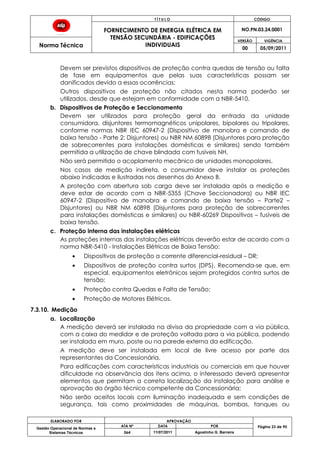 T Í T U L O CÓDIGO
FORNECIMENTO DE ENERGIA ELÉTRICA EM
TENSÃO SECUNDÁRIA - EDIFICAÇÕES
INDIVIDUAIS
NO.PN.03.24.0001
Norma Técnica
VERSÃO VIGÊNCIA
00 05/09/2011
ELABORADO POR APROVAÇÃO
Página 23 de 90Gestão Operacional de Normas e
Sistemas Técnicos
ATA Nº DATA POR
064 11/07/2011 Agostinho G. Barreira
Devem ser previstos dispositivos de proteção contra quedas de tensão ou falta
de fase em equipamentos que pelas suas características possam ser
danificados devido a essas ocorrências;
Outros dispositivos de proteção não citados nesta norma poderão ser
utilizados, desde que estejam em conformidade com a NBR-5410.
b. Dispositivos de Proteção e Seccionamento
Devem ser utilizados para proteção geral da entrada da unidade
consumidora, disjuntores termomagnéticos unipolares, bipolares ou tripolares,
conforme normas NBR IEC 60947-2 (Dispositivo de manobra e comando de
baixa tensão - Parte 2: Disjuntores) ou NBR NM 60898 (Disjuntores para proteção
de sobrecorrentes para instalações domésticas e similares) sendo também
permitida a utilização de chave blindada com fusíveis NH.
Não será permitido o acoplamento mecânico de unidades monopolares.
Nos casos de medição indireta, o consumidor deve instalar as proteções
abaixo indicadas e ilustradas nos desenhos do Anexo B.
A proteção com abertura sob carga deve ser instalada após a medição e
deve estar de acordo com a NBR-5355 (Chave Seccionadora) ou NBR IEC
60947-2 (Dispositivo de manobra e comando de baixa tensão – Parte2 –
Disjuntores) ou NBR NM 60898 (Disjuntores para proteção de sobrecorrentes
para instalações domésticas e similares) ou NBR-60269 Dispositivos – fusíveis de
baixa tensão.
c. Proteção interna das instalações elétricas
As proteções internas das instalações elétricas deverão estar de acordo com a
norma NBR-5410 - Instalações Elétricas de Baixa Tensão:
Dispositivos de proteção a corrente diferencial-residual – DR;
Dispositivos de proteção contra surtos (DPS). Recomenda-se que, em
especial, equipamentos eletrônicos sejam protegidos contra surtos de
tensão;
Proteção contra Quedas e Falta de Tensão;
Proteção de Motores Elétricos.
7.3.10. Medição
a. Localização
A medição deverá ser instalada na divisa da propriedade com a via pública,
com a caixa do medidor e de proteção voltada para a via pública, podendo
ser instalada em muro, poste ou na parede externa da edificação.
A medição deve ser instalada em local de livre acesso por parte dos
representantes da Concessionária.
Para edificações com características industriais ou comerciais em que houver
dificuldade na observância dos itens acima, o interessado deverá apresentar
elementos que permitam a correta localização da instalação para análise e
aprovação do órgão técnico competente da Concessionária;
Não serão aceitos locais com iluminação inadequada e sem condições de
segurança, tais como proximidades de máquinas, bombas, tanques ou
 