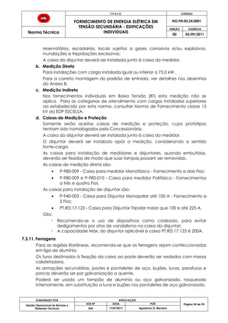 T Í T U L O CÓDIGO
FORNECIMENTO DE ENERGIA ELÉTRICA EM
TENSÃO SECUNDÁRIA - EDIFICAÇÕES
INDIVIDUAIS
NO.PN.03.24.0001
Norma Técnica
VERSÃO VIGÊNCIA
00 05/09/2011
ELABORADO POR APROVAÇÃO
Página 24 de 90Gestão Operacional de Normas e
Sistemas Técnicos
ATA Nº DATA POR
064 11/07/2011 Agostinho G. Barreira
reservatórios, escadarias, locais sujeitos a gases corrosivos e/ou explosivos,
inundações e trepidações excessivas;
A caixa do disjuntor deverá ser instalada junto à caixa do medidor.
b. Medição Direta
Para instalações com carga instalada igual ou inferior a 75,0 kW .
Para a correta montagem do padrão de entrada, ver detalhes nos desenhos
do Anexo B.
c. Medição Indireta
Nos fornecimentos individuais em Baixa Tensão (BT) esta medição não se
aplica. Para as categorias de atendimento com cargas instaladas superiores
ao estabelecido por esta norma, consultar Norma de Fornecimento classe 15
kV da EDP ESCELSA.
d. Caixas de Medição e Proteção
Somente serão aceitas caixas de medição e proteção, cujos protótipos
tenham sido homologados pela Concessionária.
A caixa do disjuntor deverá ser instalada junto à caixa do medidor.
O disjuntor deverá ser instalado após a medição, considerando a sentido
fonte-carga.
As caixas para instalação de medidores e disjuntores, quando embutidas,
deverão ser fixadas de modo que suas tampas possam ser removidas.
As caixas de medição direta são:
P-980-009 - Caixa para medidor Monofásico - Fornecimento a dois Fios;
P-980-009 e P-980-010 - Caixa para medidor Polifásico - Fornecimentos
a três e quatro Fios.
As caixas para instalação de disjuntor são:
P-940-003 - Caixa para Disjuntor Monopolar até 100 A - Fornecimento a
2 Fios;
PT.RD.17.123 - Caixa para Disjuntor Tripolar maior que 100 e até 225 A.
Obs:
Recomenda-se o uso de dispositivos como cadeado, para evitar
desligamentos por atos de vandalismo na caixa do disjuntor;
A capacidade Máx. do disjuntor aplicável à caixa PT.RD.17.123 é 200A.
7.3.11. Ferragens
Para as regiões litorâneas, recomenda-se que as ferragens sejam confeccionadas
em liga de alumínio.
Os furos destinados à fixação da caixa ao poste deverão ser vedados com massa
calafetadora.
As armações secundárias, postes e pontaletes de aço, bujões, luvas, parafusos e
porcas deverão ser por galvanização a quente.
Poderá ser usado um tampão de alumínio ou aço galvanizado, rosqueado
internamente, em substituição a luva e bujões nos pontaletes de aço galvanizado.
 
