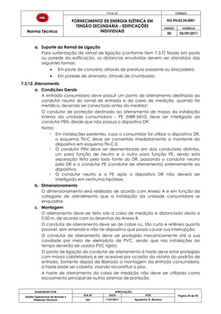 T Í T U L O CÓDIGO
FORNECIMENTO DE ENERGIA ELÉTRICA EM
TENSÃO SECUNDÁRIA - EDIFICAÇÕES
INDIVIDUAIS
NO.PN.03.24.0001
Norma Técnica
VERSÃO VIGÊNCIA
00 05/09/2011
ELABORADO POR APROVAÇÃO
Página 25 de 90Gestão Operacional de Normas e
Sistemas Técnicos
ATA Nº DATA POR
064 11/07/2011 Agostinho G. Barreira
a. Suporte do Ramal de Ligação
Para sustentação do ramal de ligação (conforme item 7.3.7) fixado em poste
ou parede da edificação, as distancias envolvidas devem ser atendidas das
seguintes formas:
Em poste de concreto, através de parafuso passante ou braçadeira;
Em parede de alvenaria, através de chumbador.
7.3.12. Aterramento
a. Condições Gerais
A entrada consumidora deve possuir um ponto de aterramento destinado ao
condutor neutro do ramal de entrada e da caixa de medição, quando for
metálica, devendo ser conectado antes do medidor;
O condutor de proteção destinado ao aterramento de massa da instalação
interna da unidade consumidora - PE (NBR-5410) deve ser interligado ao
condutor PEN, desde que não possua o dispositivo DR.
Notas:
Em instalações existentes, caso o consumidor for utilizar o dispositivo DR,
o esquema TN-C deve ser convertido imediatamente a montante do
dispositivo em esquema TN-C-S;
O condutor PEN deve ser desmembrado em dois condutores distintos,
um para função de neutro e o outro para função PE, sendo esta
separação feita pelo lado fonte do DR, passando o condutor neutro
pelo DR e o condutor PE (condutor de aterramento) externamente ao
dispositivo;
O condutor neutro e o PE após o dispositivo DR não deverá ser
interligado em nenhuma hipótese.
b. Dimensionamento
O dimensionamento será realizado de acordo com Anexo A e em função da
categoria de atendimento que a instalação da unidade consumidora se
enquadrar.
c. Montagem
O aterramento deve ser feito sob a caixa de medição e distanciado desta a
0,50 m, de acordo com os desenhos do Anexo B.
O condutor de aterramento deve ser de cobre nu, tão curto e retilíneo quanto
possível, sem emenda e não ter dispositivo que possa causar sua interrupção.
O condutor de aterramento deve ser protegido mecanicamente até a sua
cavidade por meio de eletroduto de PVC, sendo que nas instalações ao
tempo deverão ser usados PVC rígido.
O ponto de ligação do condutor de aterramento à haste deve estar protegido
com massa calafetadora e ser acessível por ocasião da vistoria do padrão de
entrada. Somente depois de liberada a montagem da entrada consumidora,
a haste pode ser coberta, visando reconstituir o piso.
A haste de aterramento da caixa de medição não deve ser utilizada como
escoamento principal de outros sistemas de proteção.
 