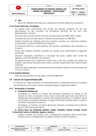 T Í T U L O CÓDIGO
FORNECIMENTO DE ENERGIA ELÉTRICA EM
TENSÃO SECUNDÁRIA - EDIFICAÇÕES
INDIVIDUAIS
NO.PN.03.24.0001
Norma Técnica
VERSÃO VIGÊNCIA
00 05/09/2011
ELABORADO POR APROVAÇÃO
Página 26 de 90Gestão Operacional de Normas e
Sistemas Técnicos
ATA Nº DATA POR
064 11/07/2011 Agostinho G. Barreira
d. Tipo
Deve ser utilizada haste tipo aço cobreada conforme desenho do Anexo B.
7.3.13. Poste Particular e Pontaletes
Os postes para sustentação dos ramais de ligação poderão ser de aço
galvanizado ou de concreto. Os pontaletes deverão ser de aço com
galvanização a quente.
Os postes de concreto devem atender as prescrições das NBR’s 8451 e 8452.
Os postes de aço zincado devem atender as prescrições da NBR 6591.
Poderá também ser utilizado poste de concreto armado com caixa de medição
incorporada, conforme desenhos do Anexo B.
O dimensionamento e características dos postes e pontaletes são mostrados no
Anexo A.
Postes de madeira somente poderão ser usados para atendimento a ligações
provisórias.
Quando necessário, permite-se o emprego de poste auxiliar para ramal de
ligação, conforme desenho do anexo B.
Os postes devem ficar totalmente visíveis até o solo por ocasião da vistoria do
padrão, não sendo necessário que todo o contorno (perímetro) dos mesmos fique
acessível.
Somente após a ligação o poste deverá ser recoberto visando à reconstituição do
muro ou mureta.
7.3.14. Isolador Roldana
Deve ser de porcelana ou de vidro, conforme NBR 6249.
7.4. Cálculo da Carga Instalada [kW]
O cálculo da carga instalada é fundamental para o dimensionamento do padrão
de entrada do consumidor, sendo necessário seguir os seguintes critérios:
7.4.1. Iluminação e Tomadas
a. Instalação Residencial
Considerar no mínimo o número de tomadas indicadas no Anexo A, em
função da área construída. Caso a área construída seja maior que 250 m² o
interessado deve declarar o número de tomadas previstas e considerar 100 W
por tomada. Considerar também a carga mínima de tomadas para a cozinha,
conforme indicado no Anexo A.
Considerar, no mínimo, um ponto de luz por cômodo e corredor com potência
igual a 100 W por ponto de luz.
b. Outros Tipos de Instalação (Motéis, Hotéis, Hospitais, Clubes, Escolas, Casas
Comerciais, Bancos, Indústrias, Igrejas e outros.)
Carga instalada de acordo com a declaração realizada pelo consumidor,
levando-se em consideração as cargas mínimas conforme Anexo A.
 