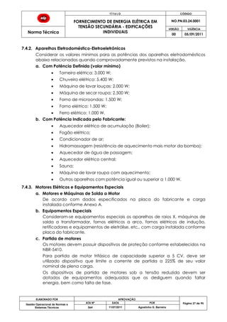 T Í T U L O CÓDIGO
FORNECIMENTO DE ENERGIA ELÉTRICA EM
TENSÃO SECUNDÁRIA - EDIFICAÇÕES
INDIVIDUAIS
NO.PN.03.24.0001
Norma Técnica
VERSÃO VIGÊNCIA
00 05/09/2011
ELABORADO POR APROVAÇÃO
Página 27 de 90Gestão Operacional de Normas e
Sistemas Técnicos
ATA Nº DATA POR
064 11/07/2011 Agostinho G. Barreira
7.4.2. Aparelhos Eletrodoméstico-Eletroeletrônicos
Considerar os valores mínimos para as potências dos aparelhos eletrodomésticos
abaixo relacionados quando comprovadamente previstos na instalação.
a. Com Potência Definida (valor mínimo)
Torneira elétrica: 3.000 W;
Chuveiro elétrico: 5.400 W;
Máquina de lavar louças: 2.000 W;
Máquina de secar roupa: 2.500 W;
Forno de microondas: 1.500 W;
Forno elétrico: 1.500 W;
Ferro elétrico: 1.000 W.
b. Com Potência Indicada pelo Fabricante:
Aquecedor elétrico de acumulação (Boiler);
Fogão elétrico;
Condicionador de ar;
Hidromassagem (resistência de aquecimento mais motor da bomba);
Aquecedor de água de passagem;
Aquecedor elétrico central;
Sauna;
Máquina de lavar roupa com aquecimento;
Outros aparelhos com potência igual ou superior a 1.000 W.
7.4.3. Motores Elétricos e Equipamentos Especiais
a. Motores e Máquinas de Solda a Motor
De acordo com dados especificados na placa do fabricante e carga
instalada conforme Anexo A.
b. Equipamentos Especiais
Consideram-se equipamentos especiais os aparelhos de raios X, máquinas de
solda a transformador, fornos elétricos a arco, fornos elétricos de indução,
retificadores e equipamentos de eletrólise, etc., com carga instalada conforme
placa do fabricante.
c. Partida de motores
Os motores devem possuir dispositivos de proteção conforme estabelecidos na
NBR-5410.
Para partida de motor trifásico de capacidade superior a 5 CV, deve ser
utilizado dispositivo que limite a corrente de partida a 225% de seu valor
nominal de plena carga.
Os dispositivos de partida de motores sob a tensão reduzida devem ser
dotados de equipamentos adequados que os desliguem quando faltar
energia, bem como falta de fase.
 