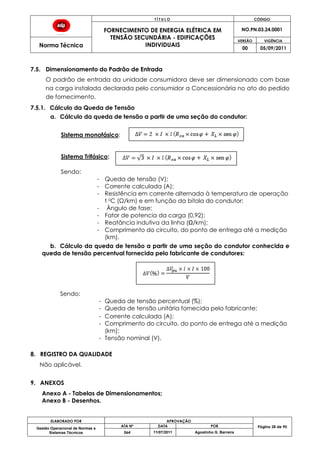 T Í T U L O CÓDIGO
FORNECIMENTO DE ENERGIA ELÉTRICA EM
TENSÃO SECUNDÁRIA - EDIFICAÇÕES
INDIVIDUAIS
NO.PN.03.24.0001
Norma Técnica
VERSÃO VIGÊNCIA
00 05/09/2011
ELABORADO POR APROVAÇÃO
Página 28 de 90Gestão Operacional de Normas e
Sistemas Técnicos
ATA Nº DATA POR
064 11/07/2011 Agostinho G. Barreira
7.5. Dimensionamento do Padrão de Entrada
O padrão de entrada da unidade consumidora deve ser dimensionado com base
na carga instalada declarada pelo consumidor a Concessionária no ato do pedido
de fornecimento.
7.5.1. Cálculo da Queda de Tensão
a. Cálculo da queda de tensão a partir de uma seção do condutor:
Sistema monofásico:
Sistema Trifásico:
Sendo:
- Queda de tensão (V);
- Corrente calculada (A);
- Resistência em corrente alternada à temperatura de operação
t 0C (Ω/km) e em função da bitola do condutor;
- Ângulo de fase;
- Fator de potencia da carga (0,92);
- Reatância indutiva da linha (Ω/km);
- Comprimento do circuito, do ponto de entrega até a medição
(km).
b. Cálculo da queda de tensão a partir de uma seção do condutor conhecida e
queda de tensão percentual fornecida pelo fabricante de condutores:
Sendo:
- Queda de tensão percentual (%);
- Queda de tensão unitária fornecida pelo fabricante;
- Corrente calculada (A);
- Comprimento do circuito, do ponto de entrega até a medição
(km);
- Tensão nominal (V).
8. REGISTRO DA QUALIDADE
Não aplicável.
9. ANEXOS
Anexo A - Tabelas de Dimensionamentos;
Anexo B - Desenhos.
 