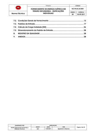 T Í T U L O CÓDIGO
FORNECIMENTO DE ENERGIA ELÉTRICA EM
TENSÃO SECUNDÁRIA - EDIFICAÇÕES
INDIVIDUAIS
NO.PN.03.24.0001
Norma Técnica
VERSÃO VIGÊNCIA
00 05/09/2011
ELABORADO POR APROVAÇÃO
Página 3 de 90Gestão Operacional de Normas e
Sistemas Técnicos
ATA Nº DATA POR
064 11/07/2011 Agostinho G. Barreira
7.2. Condições Gerais de Fornecimento ......................................................................13
7.3. Padrões de Entrada..................................................................................................17
7.4. Cálculo da Carga Instalada [KW]...........................................................................26
7.5. Dimensionamento do Padrão de Entrada..............................................................28
8. REGISTRO DA QUALIDADE ........................................................................................28
9. ANEXOS.....................................................................................................................28
 