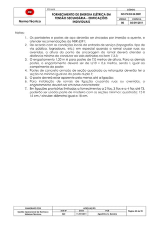 T Í T U L O CÓDIGO
FORNECIMENTO DE ENERGIA ELÉTRICA EM
TENSÃO SECUNDÁRIA - EDIFICAÇÕES
INDIVIDUAIS
NO.PN.03.24.0001
Norma Técnica
VERSÃO VIGÊNCIA
00 05/09/2011
ELABORADO POR APROVAÇÃO
Página 45 de 90Gestão Operacional de Normas e
Sistemas Técnicos
ATA Nº DATA POR
064 11/07/2011 Agostinho G. Barreira
Notas:
1. Os pontaletes e postes de aço deverão ser zincados por imersão a quente, e
atender recomendações da NBR 6591;
2. De acordo com as condições locais da entrada de serviço (topografia, tipo de
via pública, logradouro, etc.) em especial quando o ramal cruzar ruas ou
avenidas, a altura do ponto de ancoragem do ramal deverá atender a
distância mínima do condutor ao solo definidas no item 7.3.3;
3. O engastamento 1,20 m é para postes de 7,0 metros de altura. Para os demais
postes, o engastamento deverá ser de L/10 + 0,6 metros, sendo L igual ao
comprimento do poste;
4. Postes de concreto armado de seção quadrada ou retangular deverão ter a
seção no mínimo igual ao do poste duplo T;
5. O poste deverá estar aparente pelo menos até a ligação;
6. Para instalação de ramais de ligação cruzando ruas ou avenidas, o
engastamento deverá ser em base concretada;
7. Em ligações provisórias limitadas a fornecimentos a 2 fios, 3 fios e a 4 fios até T3,
poderão ser usados poste de madeira com as seções mínimas: quadrada: 15 X
15 cm / circular: diâmetro igual a 18 cm.
 