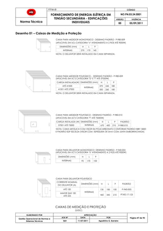 T Í T U L O CÓDIGO
FORNECIMENTO DE ENERGIA ELÉTRICA EM
TENSÃO SECUNDÁRIA - EDIFICAÇÕES
INDIVIDUAIS
NO.PN.03.24.0001
Norma Técnica
VERSÃO VIGÊNCIA
00 05/09/2011
47
ELABORADO POR APROVAÇÃO
Página 47 de 90Gestão Operacional de Normas e
Sistemas Técnicos
ATA Nº DATA POR
064 11/07/2011 Agostinho G. Barreira
Desenho 01 – Caixas de Medição e Proteção
(APLICÁVEL EM UCs CATEGORIA "U" ATENDIMENTO A 2 FIOS ATÉ 9000W)
CAIXA PARA MEDIDOR MONOFÁSICO - DESENHO PADRÃO - P-980-009
(APLICÁVEL EM UC'S CATEGORIA "D" E "T" ATÉ 57000W)
PH LDIMENSÕES (mm)
INTERNAS 270 170 140
41001 ATÉ 57000
ATÉ 41000
CARGA INSTALADA(W)
180260500
DIMENSÕES (mm)
245370
H
180
PL
CAIXA PARA MEDIDOR POLIFÁSICO - DESENHO PADRÃO - P-980-009
DIMENSÕES (mm)
CAIXA PARA DISJUNTOR POLIFÁSICO
CAIXA PARA DISJUNTOR MONOFÁSICO DESENHO PADRÃO - P-940-003
17095
H L
100
P
NOTA: O DISJUNTOR SERÁ INSTALADO EM CAIXA SEPARADA.
NOTA: O DISJUNTOR SERÁ INSTALADO EM CAIXA SEPARADA.
INTERNAS
INTERNAS
DO DISJUNTOR (A)
CORRENTE NOMINAL
H L P
ATÉ 100 135 185 100
DIMENSÕES (mm)
MAIOR QUE 100
ATÉ 225
INTERNAS
460 345 210
PADRÃO
P-940-003
PT.RD.17.123
(APLICÁVEL EM UC'S CATEGORIA "U" ATENDIMENTO A 2 FIOS ATÉ 9000W)
(APLICÁVEL EM UC'S CATEGORIA "T" ATÉ 75000W)
57001 ATÉ 75000
CARGA INSTALADA (W) DIMENSÕES (mm)
450670
H
210
PL
CAIXA PARA MEDIDOR POLIFÁSICO - DESENHO PADRÃO - P-980-010
NOTA: CAIXA METÁLICA COM VISOR EM POLICARBONATO CONFORME PADRÃO NBR 15820
INTERNAS
PADRÃO
P-980-010
CAIXAS DE MEDIÇÃO E PROTEÇÃO
E PADRÃO EDP ESCELSA (VISOR COM ESPESSURA DE 3mm COM JUNTA EMBORRACHADA)
(S/ESC)
 