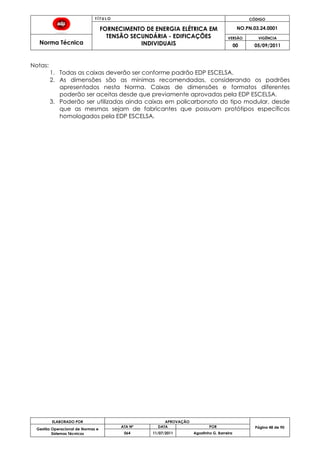 T Í T U L O CÓDIGO
FORNECIMENTO DE ENERGIA ELÉTRICA EM
TENSÃO SECUNDÁRIA - EDIFICAÇÕES
INDIVIDUAIS
NO.PN.03.24.0001
Norma Técnica
VERSÃO VIGÊNCIA
00 05/09/2011
48
ELABORADO POR APROVAÇÃO
Página 48 de 90Gestão Operacional de Normas e
Sistemas Técnicos
ATA Nº DATA POR
064 11/07/2011 Agostinho G. Barreira
Notas:
1. Todas as caixas deverão ser conforme padrão EDP ESCELSA.
2. As dimensões são as mínimas recomendadas, considerando os padrões
apresentados nesta Norma. Caixas de dimensões e formatos diferentes
poderão ser aceitas desde que previamente aprovadas pela EDP ESCELSA.
3. Poderão ser utilizadas ainda caixas em policarbonato do tipo modular, desde
que as mesmas sejam de fabricantes que possuam protótipos específicos
homologados pela EDP ESCELSA.
 