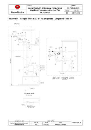 T Í T U L O CÓDIGO
FORNECIMENTO DE ENERGIA ELÉTRICA EM
TENSÃO SECUNDÁRIA - EDIFICAÇÕES
INDIVIDUAIS
NO.PN.03.24.0001
Norma Técnica
VERSÃO VIGÊNCIA
00 05/09/2011
51
ELABORADO POR APROVAÇÃO
Página 51 de 90Gestão Operacional de Normas e
Sistemas Técnicos
ATA Nº DATA POR
064 11/07/2011 Agostinho G. Barreira
Desenho 04 - Medição Direta a 2, 3 e 4 fios em parede – Cargas até 41000 [W]
15
13
02
NOTA 1
01 16
06(MIN)
300
03
04 05
08
17
14
(FONTE)
07
NOTAS 8 e 9
13
02
16
NOTA 8
06
(MIN)
300
07
03
04 05
17
09
18
+0
11
17
12
11
NOTA 10
NOTA 5
NOTA 8
CORTE A-A
NOTA 11
(MIN)
1700-50
300
VERNOTA2
NOTA 1
01
19OU
OU 10
08
VISTA FRONTAL
DETALHE 1 - MEDIÇÃO A 4 FIOS
DETALHE 1
(S/ ESCALA)
(S/ ESCALA)
(S/ ESCALA)
A A
300
11
07
07
11
07
(NOTA 16)
 
