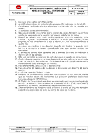 T Í T U L O CÓDIGO
FORNECIMENTO DE ENERGIA ELÉTRICA EM
TENSÃO SECUNDÁRIA - EDIFICAÇÕES
INDIVIDUAIS
NO.PN.03.24.0001
Norma Técnica
VERSÃO VIGÊNCIA
00 05/09/2011
53
ELABORADO POR APROVAÇÃO
Página 53 de 90Gestão Operacional de Normas e
Sistemas Técnicos
ATA Nº DATA POR
064 11/07/2011 Agostinho G. Barreira
Notas:
1. Executar cinco voltas com fita isolante;
2. As distâncias mínimas da baixa tensão ao piso estão Indicadas No item 7.3.3;
3. Os números dentro dos círculos referem-se aos itens da lista de material em
anexo;
4. As cotas são dadas em milímetros;
5. Opção para saída subterrânea (parte inferior da caixa). Também é permitida
opção de saída pela parte superior, bem como pelo fundo da caixa;
6. Deverá ser deixada uma ponta mínima de 80 cm em cada condutor, para
facilitar a ligação da proteção e medição, e 1,0 m para confecção do
pingadouro, nos fornecimentos a dois e três fios, e 1,5 m nos fornecimentos a
quatro fios;
7. As caixas do medidor e do disjuntor deverão ser fixadas na parede com
buchas e parafusos e numa profundidade que suas tampas possam ser
removidas;
8. O eletroduto deverá ficar aparente até a entrada da caixa do medidor e
distante 01 cm da parede;
9. Não será permitida a cobertura do eletroduto após a ligação do consumidor;
10. Opcionalmente, a entrada de energia poderá ser feita pela parte superior da
caixa de medição. Em ambos os casos deverá ser aplicado silicone ou outro
material similar para a vedação da mesma;
11. Para aterramento, ver desenho 16 desta norma;
12. Para detalhes de ligação de medidores e disjuntores, ver desenho 03 desta
norma.
13. Conforme desenho 01 desta norma.
14. Poderão ser utilizadas ainda caixas em policarbonato do tipo modular, desde
que as mesmas sejam de fabricantes que possuam protótipos específicos
homologados pela EDP ESCELSA;
15. O Código de Postura Municipal deve ser observado quando da construção do
padrão de entrada, visando preservar o passeio público (Calçada Cidadã)
garantindo ao mesmo, desobstrução de possíveis obstáculos;
16. Alternativamente ao indicado neste desenho, a caixa do disjuntor também
poderá ser posicionada ao lado, ou acima da caixa do medidor.
 
