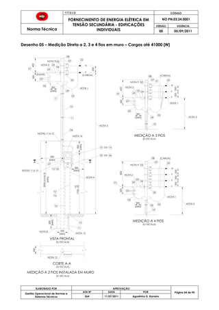 T Í T U L O CÓDIGO
FORNECIMENTO DE ENERGIA ELÉTRICA EM
TENSÃO SECUNDÁRIA - EDIFICAÇÕES
INDIVIDUAIS
NO.PN.03.24.0001
Norma Técnica
VERSÃO VIGÊNCIA
00 05/09/2011
54
ELABORADO POR APROVAÇÃO
Página 54 de 90Gestão Operacional de Normas e
Sistemas Técnicos
ATA Nº DATA POR
064 11/07/2011 Agostinho G. Barreira
Desenho 05 – Medição Direta a 2, 3 e 4 fios em muro – Cargas até 41000 [W]
17
13
19
14
12
500
300
300
08
22
20
02
11
09
02
23
(FONTE)
24
03NOTA 2
05
(CARGA)
F
200
N
10
11
06
04
300
(MIN)
01 24
NOTA 1
600
01
800
400
01
2000(nota5)
NOTA 3
15
25
16
26
OU
04
NOTA 3
NOTA 3
18
(S/ ESCALA)
CORTE A-A
(S/ ESCALA)
MEDIÇÃO A 4 FIOS
(S/ ESCALA)
MEDIÇÃO A 3 FIOS
(S/ ESCALA)
MEDIÇÃO A 2 FIOS INSTALADA EM MURO
NOTA 1
NOTA 1
NOTA 4
09
02
300
(MIN)
08
07
09
02
300
(MIN)
A A
(MIN)
(MIN)
(MIN)
(MIN)
(CARGA)
02
(CARGA)
(S/ ESCALA)
NOTA 9
NOTA 9
NOTA 9
NOTA 2
NOTA 2
23
23
27
20
08
07
200
F
F
300
05
22
F
200
N
200
10
300
05
300
24
03
10
02
04
200
F
F
200
22
N
NOTAS 11 e 13
1700-50
NOTA 12
OU
NOTA 8 350
(MIN)
+0
(MIN)
21
13
NOTA 14
NOTAS 11 e 13
VISTA FRONTAL
250
07
NOTA 15
300
03
 