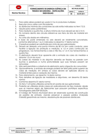 T Í T U L O CÓDIGO
FORNECIMENTO DE ENERGIA ELÉTRICA EM
TENSÃO SECUNDÁRIA - EDIFICAÇÕES
INDIVIDUAIS
NO.PN.03.24.0001
Norma Técnica
VERSÃO VIGÊNCIA
00 05/09/2011
56
ELABORADO POR APROVAÇÃO
Página 56 de 90Gestão Operacional de Normas e
Sistemas Técnicos
ATA Nº DATA POR
064 11/07/2011 Agostinho G. Barreira
Notas:
1. Para saída aérea poderá ser usado 2, 3 e 4 condutores multiplex;
2. Executar cinco voltas com fita isolante;
3. As distâncias mínimas dos condutores ao solo estão indicadas no item 7.3.3;
4. Opção para saída subterrânea;
5. Para medição a quatro fios, a altura mínima do muro deverá ser de 2,15 m;
6. Os números dentro dos círculos referem-se aos itens da lista de material em
anexo;
7. As cotas são dadas em milímetros;
8. A base do poste enterrada no solo deverá ser totalmente concretada,
conforme alternativas 1 ou 2, indicadas no desenho 17 desta norma;
9. O parafuso poderá ser substituído por cinta de aço galvanizado;
10. Deverá ser deixada uma ponta mínima de 80 cm em cada condutor, para
facilitar a ligação da proteção e medição, e 1,0 m para confecção do
pingadouro, nos fornecimentos a dois e três fios, e 1,5 m nos fornecimentos a
quatro fios;
11. O eletroduto deverá ficar aparente até a entrada da caixa do medidor e
distante 1,0 cm do muro;
12. As caixas do medidor e do disjuntor deverão ser fixadas na parede com
buchas e parafusos e numa profundidade que suas tampas possam ser
removidas;
13. Não será permitida a cobertura do eletroduto após a ligação do consumidor;
14. Opcionalmente, a entrada de energia poderá ser feita pela parte superior da
caixa de medição. Em ambos os casos deverá ser aplicado silicone ou
material similar para a vedação da mesma;
15. Para aterramento, ver desenho 16 desta norma;
16. Para detalhes de ligação de medidores e disjuntores, ver desenho 03 desta
norma;
17. Conforme desenho 01 desta norma;
18. Os itens 7 e 8 serão utilizados somente em postes de aço galvanizado.
19. Poderão ser utilizadas ainda caixas em policarbonato do tipo modular, desde
que as mesmas sejam de fabricantes que possuam protótipos específicos
homologados pela EDP ESCELSA;
20. O Código de Postura Municipal deve ser observado quando da construção
do padrão de entrada, visando preservar o passeio público (Calçada
Cidadã) garantindo ao mesmo, desobstrução de possíveis obstáculos.
 