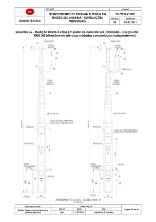 T Í T U L O CÓDIGO
FORNECIMENTO DE ENERGIA ELÉTRICA EM
TENSÃO SECUNDÁRIA - EDIFICAÇÕES
INDIVIDUAIS
NO.PN.03.24.0001
Norma Técnica
VERSÃO VIGÊNCIA
00 05/09/2011
57
ELABORADO POR APROVAÇÃO
Página 57 de 90Gestão Operacional de Normas e
Sistemas Técnicos
ATA Nº DATA POR
064 11/07/2011 Agostinho G. Barreira
Desenho 06 - Medição Direta a 2 fios em poste de concreto pré-fabricado – Cargas até
9000 [W] (Atendimento até duas unidades consumidoras independentes)
13
12
02
NOTA 1
09
01
11
15
08
10
VER NOTA 4
15
02
09
(FONTE)
11
140
SAÍDA
SUBTERRÂNEA
MEDIÇÃO
50
PROTEÇÃO
MEDIÇÃO
AÉREA
SAÍDA
1700-50
+0
14 14
08
ATENDIMENTO A UCS - CATEGORIA "U"
CAIXA EM POLICARBONATO
COM TAMPA TRANSPARENTE
COM TAMPA TRANSPARENTE
CAIXA EM POLICARBONATO
PROTEÇÃO
1200
350 350
1200
1300
AÉREA
SAÍDA
SAÍDA
SUBTERRÂNEA
03 04 05 0703 04 05 07
10
08
10
13
7000±50
7000±50
01
NOTA 1
(S/ ESCALA)
12
(POSTE M1) (POSTE M2)
(FONTE)
(CARGA) (CARGA)
140
(CARGA) (CARGA)
NOTA 6
NOTA 6
50
NOTA 8
NOTA 8
 