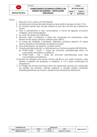 T Í T U L O CÓDIGO
FORNECIMENTO DE ENERGIA ELÉTRICA EM
TENSÃO SECUNDÁRIA - EDIFICAÇÕES
INDIVIDUAIS
NO.PN.03.24.0001
Norma Técnica
VERSÃO VIGÊNCIA
00 05/09/2011
59
ELABORADO POR APROVAÇÃO
Página 59 de 90Gestão Operacional de Normas e
Sistemas Técnicos
ATA Nº DATA POR
064 11/07/2011 Agostinho G. Barreira
Notas:
1. Executar cinco voltas com fita isolante;
2. As distâncias mínimas da baixa tensão ao piso estão indicadas no item 7.3.3;
3. Os números dentro dos círculos referem-se aos itens da lista de material em
anexo;
4. Para o atendimento a dois consumidores, o ramal de ligação (condutor
multiplex), será individualizado;
5. As cotas são dadas em milímetros;
6. Quando, após a medição, a saída dos condutores for subterrânea, estes
devem ser de dupla camada, isolados para 1000 V;
7. As caixas de medição e proteção, definidas conforme desenho 01 desta
norma, deverão vir já inseridas no respectivo poste;
8. Para aterramento, ver desenho 16 desta norma;
9. O poste pré-fabricado (M1 ou M2) deverá ser conforme padrão EDP ESCELSA:
a) PT.RD.17.038 – M1/P1 – Poste de Concreto pré-fabricado para um
consumidor monofásico / polifásico;
b) PT.RD.17.039 – M2 – Poste de Concreto pré-fabricado para dois
consumidores monofásicos;
10. Deverá ser deixada uma ponta mínima de 80 cm em cada condutor, para
facilitar a ligação da proteção e medição, e 1,0 m para confecção do
pingadouro;
11. O Código de Postura Municipal deve ser observado quando da construção
do padrão de entrada, visando preservar o passeio público (Calçada
Cidadã) garantindo ao mesmo, desobstrução de possíveis obstáculos.
 