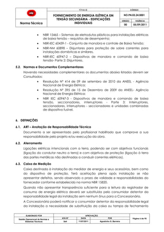 T Í T U L O CÓDIGO
FORNECIMENTO DE ENERGIA ELÉTRICA EM
TENSÃO SECUNDÁRIA - EDIFICAÇÕES
INDIVIDUAIS
NO.PN.03.24.0001
Norma Técnica
VERSÃO VIGÊNCIA
00 05/09/2011
ELABORADO POR APROVAÇÃO
Página 6 de 90Gestão Operacional de Normas e
Sistemas Técnicos
ATA Nº DATA POR
064 11/07/2011 Agostinho G. Barreira
NBR 15465 – Sistemas de eletrodutos plásticos para instalações elétricas
de baixa tensão – requisitos de desempenho;
NBR-IEC 60439-1 - Conjunto de manobra e controle de Baixa Tensão;
NBR-NM 60898 – Disjuntores para proteção de sobre correntes para
instalações domésticas e similares.
NBR-IEC 60947-2 – Dispositivos de manobra e comando de baixa
tensão- Parte 2: Disjuntores.
5.2. Normas e Documentos Complementares
Havendo necessidades complementares os documentos abaixo listados devem ser
Consultados:
Resolução Nº 414 de 09 de setembro de 2010 da ANEEL - Agência
Nacional de Energia Elétrica;
Resolução Nº 395 de 15 de Dezembro de 2009 da ANEEL- Agência
Nacional de Energia Elétrica;
NBR IEC 60947-3 - Dispositivos de manobra e comando de baixa
tensão, seccionadores, interruptores - Parte 3: Interruptores,
seccionadores, interruptores - seccionadores e unidades combinadas
de dispositivo fusível.
6. DEFINIÇÕES
6.1. ART – Anotação de Responsabilidade Técnica
Documento a ser apresentado pelo profissional habilitado que comprove a sua
responsabilidade pelo projeto e/ou execução da obra.
6.2. Aterramento
Ligações elétricas intencionais com a terra, podendo ser com objetivos funcionais
(ligação do condutor neutro a terra) e com objetivos de proteção (ligação à terra
das partes metálicas não destinadas a conduzir correntes elétricas).
6.3. Caixa de Medição
Caixa destinada à instalação do medidor de energia e seus acessórios, bem como
do dispositivo de proteção. Terá aceitação plena após instalação se não
apresentar defeitos, sendo observado o prazo de validade e responsabilidades do
fornecedor conforme estabelecido na norma NBR 15820.
Quando não apresentar transparência suficiente para a leitura do registrador de
consumo de energia elétrica deverá ser substituída pelo consumidor detentor da
responsabilidade legal da instalação sem nenhum ônus para a Concessionária.
A Concessionária poderá notificar o consumidor detentor da responsabilidade legal
da instalação a necessidade de substituição da caixa ou tampa de fechamento
 