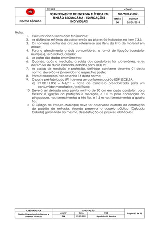T Í T U L O CÓDIGO
FORNECIMENTO DE ENERGIA ELÉTRICA EM
TENSÃO SECUNDÁRIA - EDIFICAÇÕES
INDIVIDUAIS
NO.PN.03.24.0001
Norma Técnica
VERSÃO VIGÊNCIA
00 05/09/2011
62
ELABORADO POR APROVAÇÃO
Página 62 de 90Gestão Operacional de Normas e
Sistemas Técnicos
ATA Nº DATA POR
064 11/07/2011 Agostinho G. Barreira
Notas:
1. Executar cinco voltas com fita isolante;
2. As distâncias mínimas da baixa tensão ao piso estão indicadas no item 7.3.3;
3. Os números dentro dos círculos referem-se aos itens da lista de material em
anexo;
4. Para o atendimento a dois consumidores, o ramal de ligação (condutor
multiplex), será individualizado;
5. As cotas são dadas em milímetros;
6. Quando, após a medição, a saída dos condutores for subterrânea, estes
devem ser de dupla camada, isolados para 1000 V;
7. As caixas de medição e proteção, definidas conforme desenho 01 desta
norma, deverão vir já inseridas no respectivo poste;
8. Para aterramento, ver desenho 16 desta norma;
9. O poste pré-fabricado (P1) deverá ser conforme padrão EDP ESCELSA:
a) PT.RD.17.038 – M1/P1 – Poste de Concreto pré-fabricado para um
consumidor monofásico / polifásico;
10. Deverá ser deixada uma ponta mínima de 80 cm em cada condutor, para
facilitar a ligação da proteção e medição, e 1,0 m para confecção do
pingadouro, nos fornecimentos a três fios, e 1,5 m nos fornecimentos a quatro
fios;
11. O Código de Postura Municipal deve ser observado quando da construção
do padrão de entrada, visando preservar o passeio público (Calçada
Cidadã) garantindo ao mesmo, desobstrução de possíveis obstáculos.
 