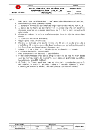 T Í T U L O CÓDIGO
FORNECIMENTO DE ENERGIA ELÉTRICA EM
TENSÃO SECUNDÁRIA - EDIFICAÇÕES
INDIVIDUAIS
NO.PN.03.24.0001
Norma Técnica
VERSÃO VIGÊNCIA
00 05/09/2011
65
ELABORADO POR APROVAÇÃO
Página 65 de 90Gestão Operacional de Normas e
Sistemas Técnicos
ATA Nº DATA POR
064 11/07/2011 Agostinho G. Barreira
Notas:
1. Para saída aérea do consumidor poderá ser usado condutores tipo multiplex;
2. Executar cinco voltas com fita isolante;
3. As distâncias mínimas da baixa tensão ao piso estão indicadas no item 7.3.3;
4. As caixas do medidor e do disjuntor devem ser presas ao poste com parafusos
de rosca soberba, de cabeça escariada, de ¯ = 5 mm, com comprimento
adequado;
5. Os números dentro dos círculos referem-se aos itens da lista de material em
anexo;
6. As cotas são dadas em milímetros;
7. Opção para saída subterrânea;
8. Deverá ser deixada uma ponta mínima de 80 cm em cada proteção e
medição; e 1,0 m para confecção do pingadouro, nos fornecimentos a dois e
três fios, e 1,5m nos fornecimentos de quatro fios;
9. A base do poste enterrada no solo deverá ser totalmente concretada;
10. Conforme desenho 01 desta norma;
11. Para aterramento, ver desenho 16 desta norma.
12. Poderão ser utilizadas ainda caixas em policarbonato do tipo modular, desde
que as mesmas sejam de fabricantes que possuam protótipos específicos
homologados pela EDP ESCELSA;
13. O Código de Postura Municipal deve ser observado quando da construção
do padrão de entrada, visando preservar o passeio público (Calçada
Cidadã) garantindo ao mesmo, desobstrução de possíveis obstáculos.
 