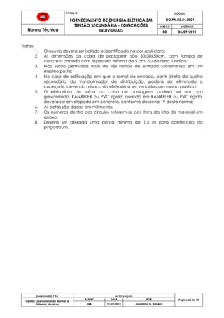 T Í T U L O CÓDIGO
FORNECIMENTO DE ENERGIA ELÉTRICA EM
TENSÃO SECUNDÁRIA - EDIFICAÇÕES
INDIVIDUAIS
NO.PN.03.24.0001
Norma Técnica
VERSÃO VIGÊNCIA
00 05/09/2011
68
ELABORADO POR APROVAÇÃO
Página 68 de 90Gestão Operacional de Normas e
Sistemas Técnicos
ATA Nº DATA POR
064 11/07/2011 Agostinho G. Barreira
Notas:
1. O neutro deverá ser isolado e identificado na cor azul-claro;
2. As dimensões da caixa de passagem são 50x50x50cm, com tampa de
concreto armado com espessura mínima de 5 cm, ou de ferro fundido;
3. Não serão permitidos mais de três ramais de entrada subterrânea em um
mesmo poste;
4. No caso de edificação em que o ramal de entrada, partir direto da bucha
secundária do transformador de distribuição, poderá ser eliminado o
cabeçote, devendo a boca do eletroduto ser vedada com massa plástica;
5. O eletroduto de saída da caixa de passagem, poderá ser em aço
galvanizado, KANAFLEX ou PVC rígido; quando em KANAFLEX ou PVC rígido,
deverá ser envelopado em concreto, conforme desenho 19 desta norma;
6. As cotas são dadas em milímetros;
7. Os números dentro dos círculos referem-se aos itens da lista de material em
anexo;
8. Deverá ser deixada uma ponta mínima de 1,5 m para confecção do
pingadouro.
 