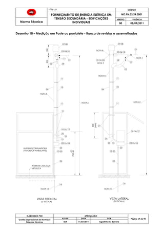 T Í T U L O CÓDIGO
FORNECIMENTO DE ENERGIA ELÉTRICA EM
TENSÃO SECUNDÁRIA - EDIFICAÇÕES
INDIVIDUAIS
NO.PN.03.24.0001
Norma Técnica
VERSÃO VIGÊNCIA
00 05/09/2011
69
ELABORADO POR APROVAÇÃO
Página 69 de 90Gestão Operacional de Normas e
Sistemas Técnicos
ATA Nº DATA POR
064 11/07/2011 Agostinho G. Barreira
Desenho 10 – Medição em Poste ou pontalete - Banca de revistas e assemelhados
14
02 09
(VENDEDOR AMBULANTE)
01
02
14
1700-50
09
10
21
21
NOTA 8
800
ATERRAR CARCAÇA
200300
+0
17
03 04 18
07 08
13 20
16 12
19 OU 05
NOTA 2
UNIDADE CONSUMIDORA
(S/ ESCALA)
VISTA FRONTAL
(S/ ESCALA)
VISTA LATERAL
03 04 18
07 08
17
11
11 11
11
10
OU
15
15
16 12OU
22
13 20
22
(MIN)
METÁLICA
NOTA 2
NOTA 1
NOTA 8
NOTA 8
NOTA 9
01
06 06
22 22
23 24OU 23 24OU25
26
25
26
NOTA 13 NOTA 13
 